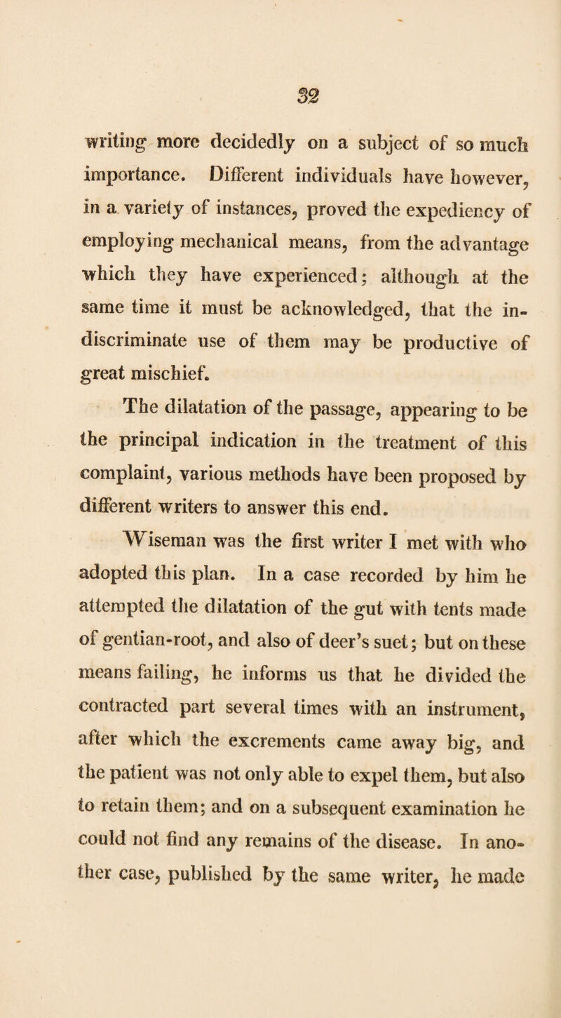 writing more decidedly on a subject of so much importance. Different individuals have however, in a variety of instances, proved the expediency of employing mechanical means, from the advantage which they have experienced; although at the same time it must be acknowledged, that the in¬ discriminate use of them may be productive of great mischief. The dilatation of the passage, appearing to be the principal indication in the treatment of this complaint, various methods have been proposed by different writers to answer this end. Wiseman was the first writer I met with who adopted this plan. In a case recorded by him he attempted tlie dilatation of the gut with tents made of gentian-root, and also of deer’s suet; but on these means failing, he informs us that he divided the contracted part several times with an instrument, after which the excrements came away big, and the patient was not only able to expel (hem, but also to retain them; and on a subsequent examination he could not find any remains of the disease. In ano¬ ther case, published by the same writer, he made