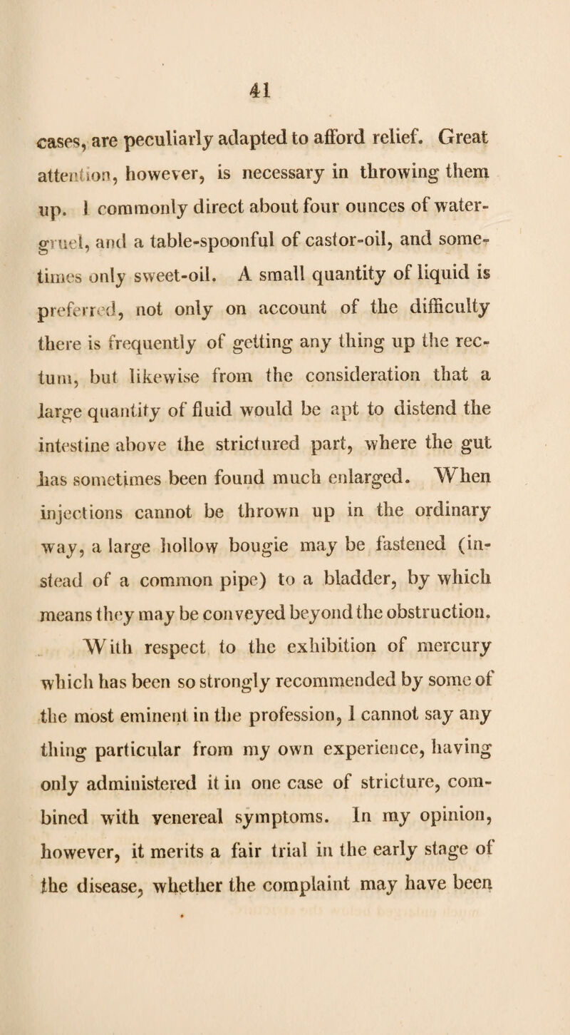 cases, are peculiarly adapted to afford relief. Great attention, however, is necessary in throwing them up. 1 commonly direct about four ounces of water- gruel, and a table-spoonful of caslor-oil, and somcr times only sweet-oil. A small quantity of liquid is preferred, not only on account of the difficulty there is frequently of getting any thing up the rec¬ tum, but likewise from the consideration that a large quantity of fluid would be apt to distend the intestine above the strictured part, where the gut has sometimes been found much enlarged. When injections cannot be thrown up in the ordinary way, a large liollow bougie may be fastened (in¬ stead of a common pipe) to a bladder, by which means they may be conveyed beyond the obstruction. With respect to the exhibition of mercury which has been so strongly recommended by some ol the most eminent in the profession, 1 cannot say any thing particular from my own experience, having only administered it in one case of stricture, com¬ bined with venereal symptoms. In my opinion, however, it merits a fair trial in the early stage ol the disease, whether the complaint may have been