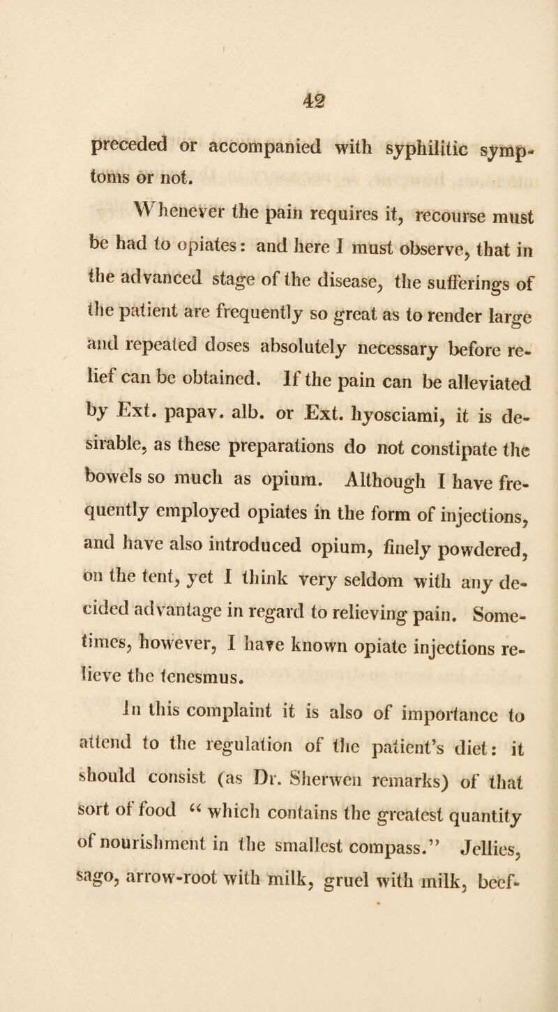 preceded or accompanied with syphilitic symp¬ toms or not. Whenever the pain requires it, recourse must be had to opiates: and here I must observe, that in the advanced stage of the disease, the sufferings of tlie patient are frequently so great as to render large and repeated doses absolutely necessary before re¬ lief can be obtained. If the pain can be alleviated by Ext. papav. alb. or Ext. hyosciami, it is de¬ sirable, as these preparations do not constipate the bowels so much as opium. Although I have fre¬ quently employed opiates in the form of injections, and have also introduced opium, finely powdered, on the tent, yet 1 think very seldom with any de¬ cided advantage in regard to relieving pain. Some¬ times, however, I have known opiate injections re¬ lieve the tenesmus. In this complaint it is also of importance to attend to the regulation of the patient’s diet: it should consist (as Dr. Sherwen remarks) of that sort of food which contains the greatest quantity of nourishment in the smallest compass.” Jellies, sago, arrow-root with milk, gruel with milk, beef-