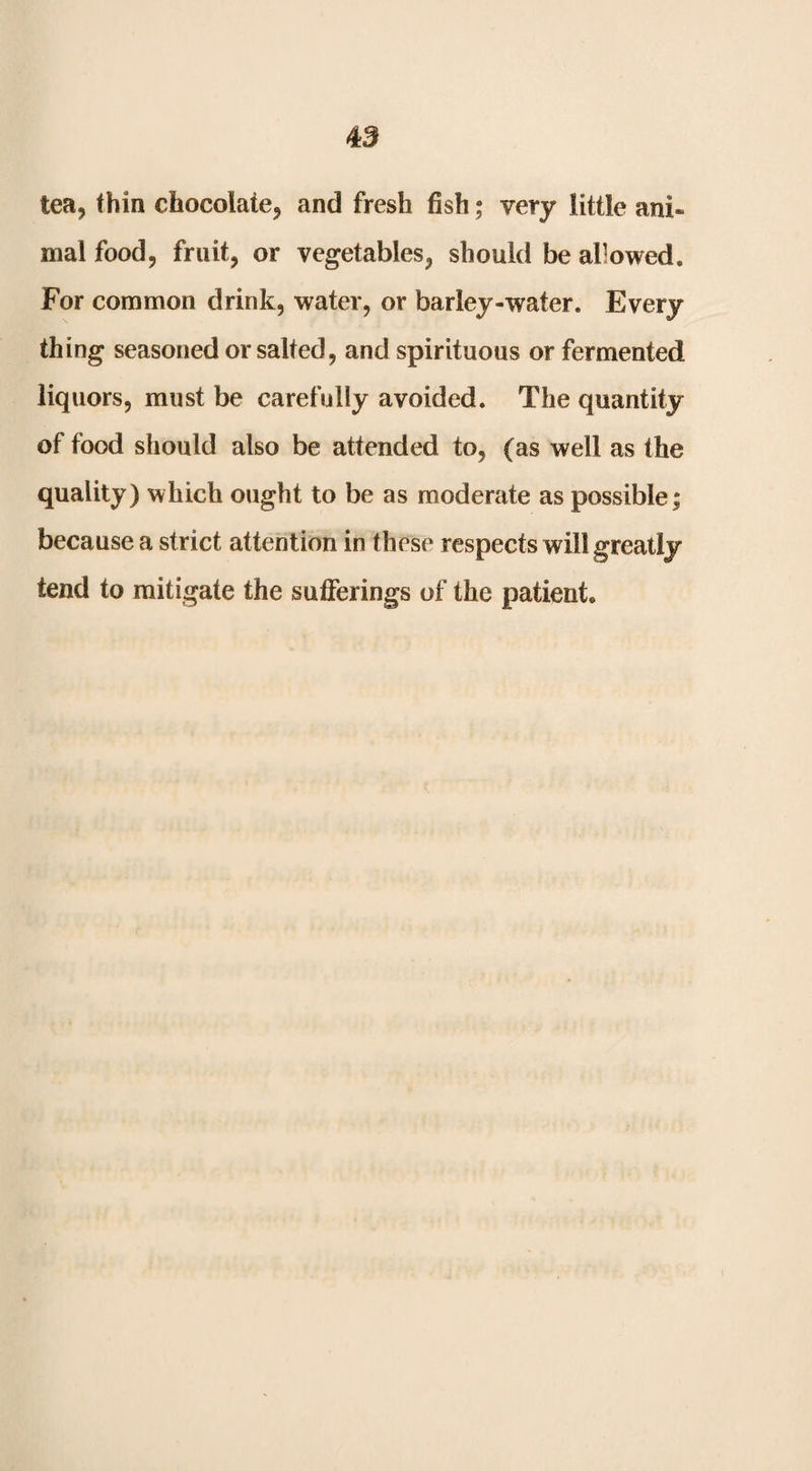 tea, thin chocolate, and fresh fish; very little ani¬ mal food, fruit, or vegetables, should be allowed. For common drink, water, or barley-water. Every thing seasoned or salted, and spirituous or fermented liquors, must be carefully avoided. The quantity of food should also be attended to, (as well as the quality) which ought to be as moderate as possible; because a strict attention in these respects will greatly tend to mitigate the sufferings of the patient.