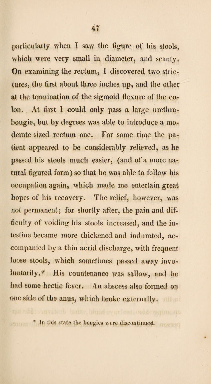 particularly when I saw the figure of his stools, which were very small in diameter, and scanty. On examining the rectum, 1 discovered two stric¬ tures, the first about three inches up, and the other at the termination of the sigmoid flexure of the co¬ lon. At first 1 could only pass a large urethra- bougie, but by degrees was able to introduce a mo¬ derate sized rectum one. For some time the pa¬ tient appeared to be considerably relieved, as he passed his stools much easier, (and of a more na¬ tural figured form) so that he was able to follow his occupation again, which made me entertain great hopes of his recovery. The relief, however, was not permanent; for shortly after, the pain and dif¬ ficulty of voiding his stools increased, and the in¬ testine became more thickened and indurated, ac¬ companied by a thin acrid discharge, with frequent loose stools, which sometimes passed away invo¬ luntarily.* His countenance was sallow, and he had some hectic fever. An abscess also formed on one side of the anus, which broke externally. * Iji this state the bougies were discontinued.