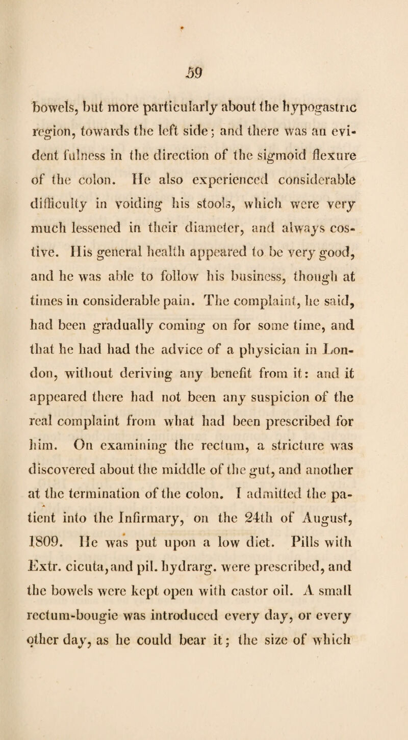 39 bowels, but more particularly about (he hypogastric region, towards the left side; and there was an evi¬ dent fulness in the direction of the sigmoid flexure of the colon. He also experienced considerable difliciilty in voiding his stools, which were very mucli lessened in their diameter, and always cos¬ tive. His general health appeared to be very good, and he was able to follow his business, though at times in considerable pain. The complaint, lie said, had been gradually coming on for some time, and that he had had the advice of a physician in Lon¬ don, without deriving any benefit from it: and it appeared there had not been any suspicion of the real complaint from what had been prescribed for liirn. On examining the rectum, a stricture was discovered about the middle of the gut, and another at the termination of the colon, I admitted tlie pa- A tient into the Infirmary, on the 24th of August, 1809. He was put upon a low diet. Pills with Extr. cicuta,and pil. hydrarg. were prescribed, and the bowels were kept open with castor oil. A small rectum-bougie was introduced every day, or every other day, as he could bear it; the size of which