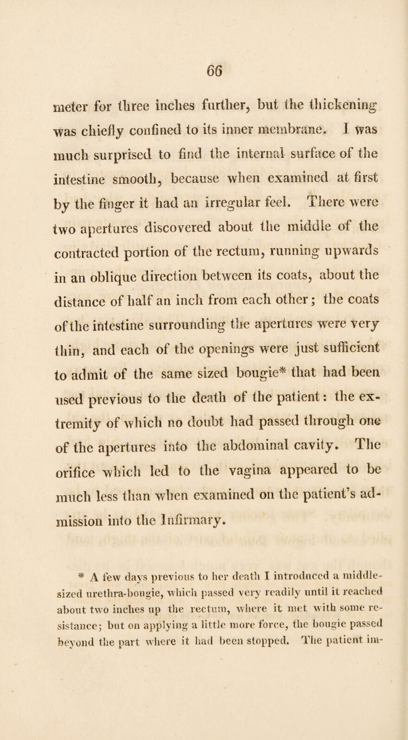meter for three inches further, but the tliickening was chiefly confined to its inner membrane. I was much surprised to find the internal surface of the intestine smooth, because when examined at first by the finger it had an irregular feel. There were two apertures discovered about the middle of the contracted portion of the rectum, running upwards in an oblique direction between its coats, about the distance of half an inch from each other; the coats of the intestine surrounding the apertures w^ere very thin, and each of the openings were just suihcient to admit of the same sized bougie^ that had been used previous to the death of the patient: the ex¬ tremity of which no doubt had passed through one of the apertures into the abdominal cavity. The orifice which led to the vagina appeared to be much less tlian when examined on the patient’s ad¬ mission into the Infirmary. * A few days previous to her death I introduced a middle- sized urethra-bougie, which passed very readily until it reached about two inches up the rectum, where it met w ith some re¬ sistance; but on applying a little more force, the bougie passed beyond the part where it had been stopped. The patient ini-