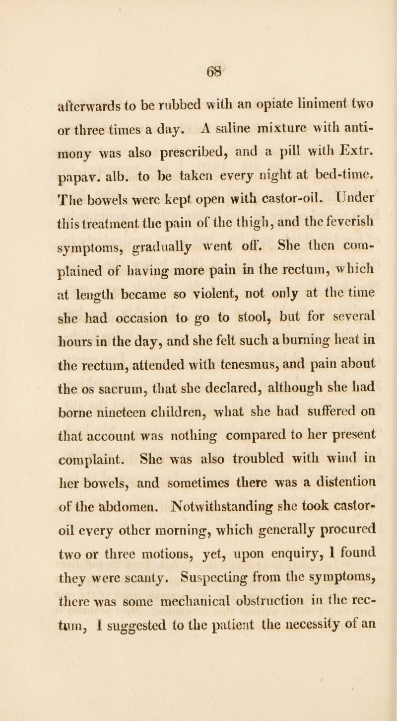 afterwards to be rubbed with an opiate liniment two or three times a day. A saline mixture with anti¬ mony was also prescribed, and a pill with Extr. papav. alb. to be taken every night at bed-time. The bowels were kept open with Castor-oil. Under this treatment the pain of the thigh, and the feverish symptoms, gradually went off. She then com¬ plained of having more pain in the rectum, which at length became so violent, not only at tlie time she had occasion to go to stool, but for several hours in the day, and she felt such a burning heat in the rectum, attended with tenesmus, and pain about the os sacrum, that she declared, although she had borne nineteen children, what she had suffered on that account was nothing compared to her present complaint. She was also troubled with wind in her bowels, and sometimes there was a distention of the abdomen. Notwithstanding she took castor- oil every other morning, which generally procured two or three motions, yet, upon enquiry, 1 found they were scanty. Suspecting from the symptoms, there was some mechanical obstruction in tlie rec¬ tum, I suggested to the patient the necessity of an