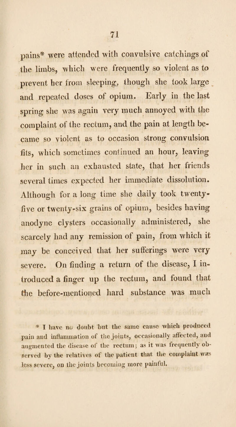 pains^ were attended with convulsive catchings of the limbs, which were frequently so violent as to prevent her from sleeping^ though she took large and repeated doses of opium. Early in the last spring she was again very much annoyed with the complaint of the rectum, and the pain at length be¬ came so violent as to occasion strong convulsion fits, which sometimes continued an hour, leaving her in such an exhausted state, that her friends several times expected her immediate dissolution. Although for a long time she daily took twenty- five or twenty-six grains of opium, besides having anodyne clysters occasionally administered, she scarcely had any remission of pain, from which it may be conceived that her sufferings were very severe. On finding a return of the disease, I in¬ troduced a finger up the rectum, and found that tlie before-mentioned hard substance was much I have no donbt but the same cause which produced pain and inflammation of the joints, occasionally affected, and augmented the disease of the rectum; as it was frequently ob¬ served by the relatives of the patient that the complaint was less severe, on the joints becoming more painful.