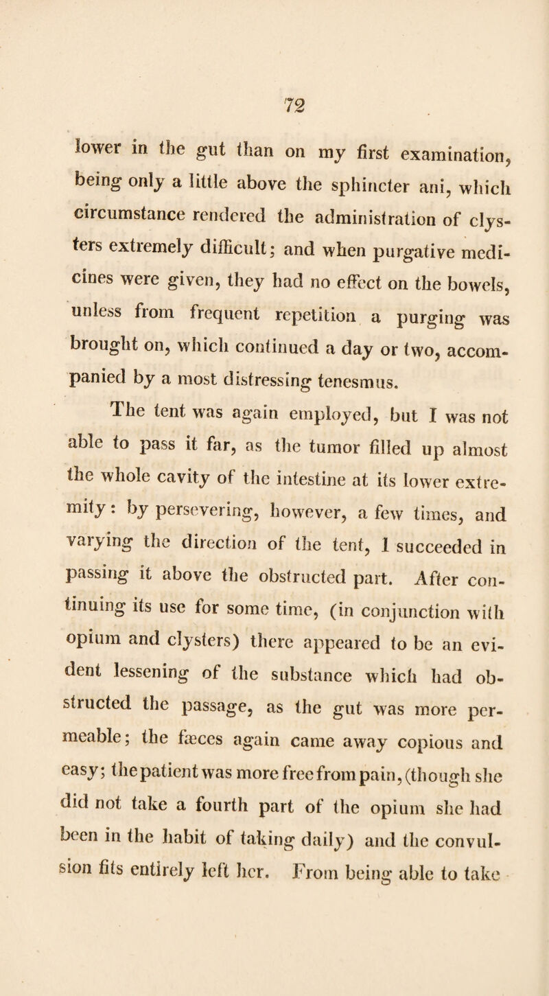 iower in the gut than on my first examination, being only a little above the sphincter ani, which circumstance rendered the administration of clys¬ ters extremely diilicult; and when purgative medi¬ cines were given, they had no effect on the bowels, unless from frequent repetition a purging was brought on, which continued a day or two, accom¬ panied by a most distressing tenesmus. The tent was again employed, but I was not able to pass it far, as the tumor filled up almost the whole cavity of the intestine at its lower extre- mity: by persevering, however, a few times, and vaiying the diiection of the tent, 1 succeeded in passing it above the obstructed part. After con¬ tinuing its use for some time, (in conjunction with opium and clysters) there appeared to be an evi¬ dent lessening of the substance which had ob¬ structed the passage, as the gut was more per¬ meable; the faeces again came away copious and easy; the patient was more free from pain, (though she did not take a fourth part of the opium she had been in the habit of taking daily) and the convul¬ sion fits entirely left her. From being able to take