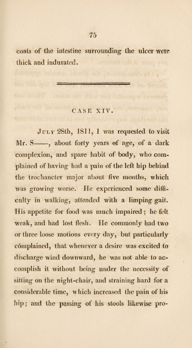 coats of the intestine surrounding the ulcer were thick and indurated. CASE XIV. JuLvSSth, 1811, 1 was requested to visit Mr. S-, about forty years of age, of a dark complexion, and spare habit of body, who com¬ plained of having had a pain of the left hip behind the trochancter major about five months, which was growing worse. He experienced some difti- culty in walking, attended with a limping gait. His appetite for food was much impaired; he felt weak, and had lost flesh. He commonly had two or three loose motions every day, but particularly cdmplained, that whenever a desire was excited to discharge wind downward, he was not able to ac¬ complish it without being under the necessity of sitting on the night-chair, and straining hard for a considerable time, which increased the pain of his hip; and tlie passing of his stools likewise pro-