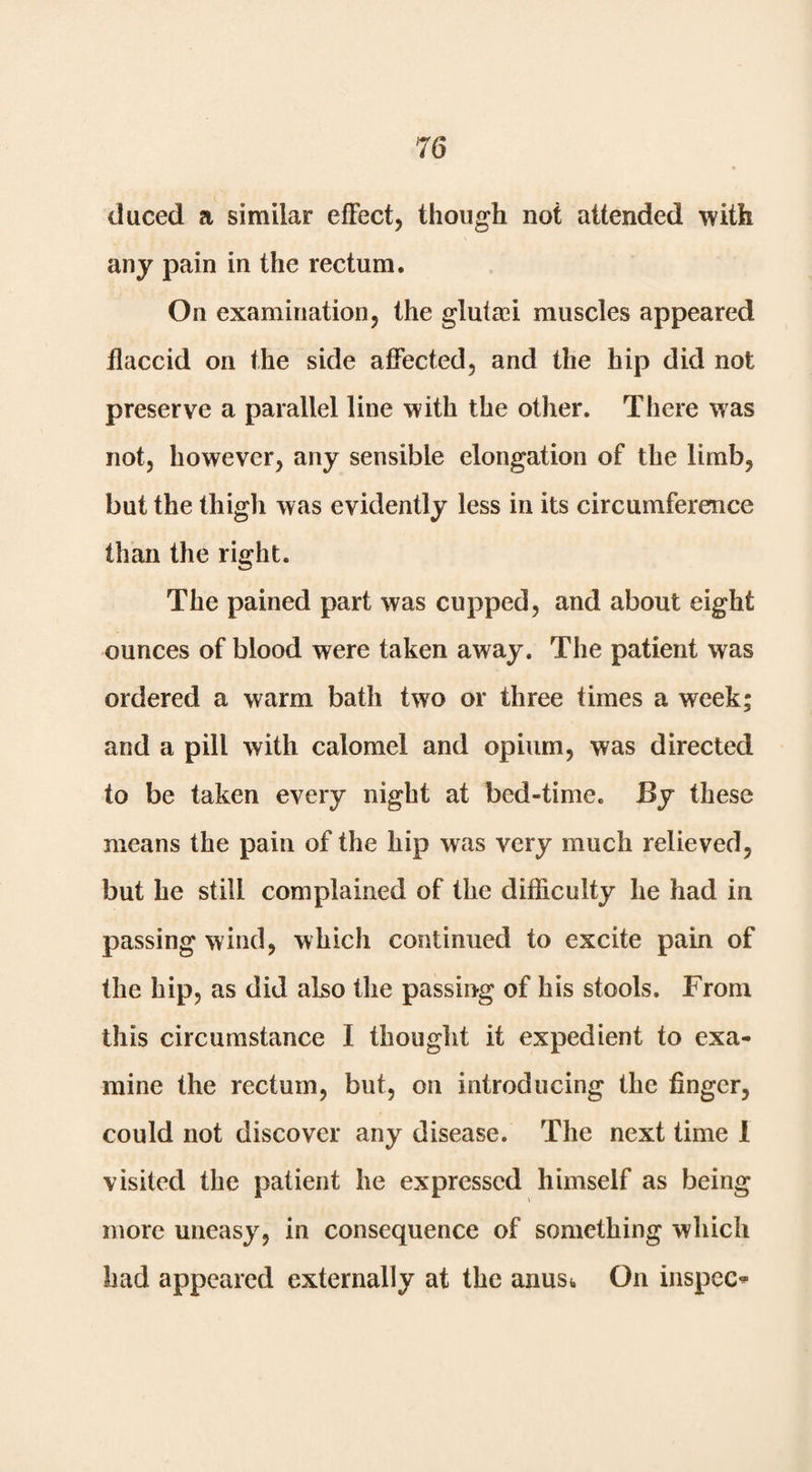duced a similar effect, though not attended with any pain in the rectum. On examination, the glutaei muscles appeared flaccid on the side affected, and the hip did not preserve a parallel line with the other. There was not, however, any sensible elongation of the limb, but the thigh was evidently less in its circumference than the right. The pained part was cupped, and about eight ounces of blood were taken away. The patient was ordered a warm bath two or three times a week; and a pill with calomel and opium, was directed to be taken every night at bed-time. By these means the pain of the hip was very much relieved, but he still complained of the difficulty he had in passing wind, which continued to excite pain of the hip, as did also the passing of his stools. From this circumstance I thought it expedient to exa¬ mine the rectum, but, on introducing the finger, could not discover any disease. The next time 1 visited the patient he expressed himself as being more uneasy, in consequence of something which had appeared externally at the anus^ On inspect