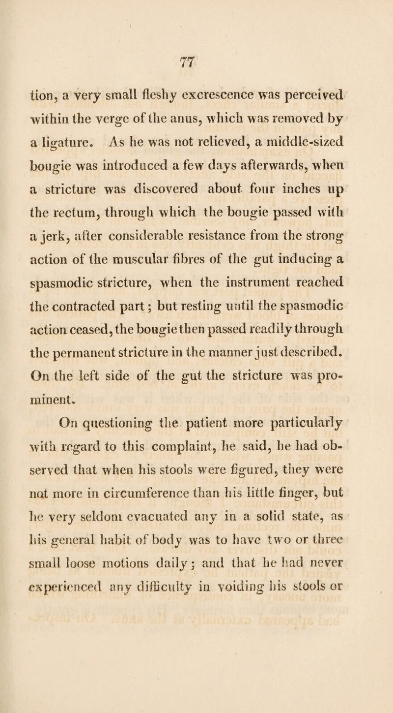 tion, a very small fleshy excrescence was perceived within the verge of the anus, which was removed by a ligature. As he was not relieved, a middle-sized bougie was introduced a few days afterwards, when a stricture was discovered about four inches up the rectum, through which the bougie passed with a jerk, after considerable resistance from the strong action of the muscular fibres of the gut inducing a spasmodic stricture, when the instrument reached the contracted part; but resting until the spasmodic action ceased, the bougie then passed readily through the permanent stricture in the manner just described. On the left side of the gut tlie stricture was pro¬ minent. On questioning tlie patient more particularly with regard to this complaint, he said, he had ob¬ served that when his stools were figured, they were not more in circumference than his little finger, but lie very seldom evacuated any in a solid state, as his general habit of body was to have tw o or three small loose motions daily; and that he had never experienced any difficulty in voiding his stools or