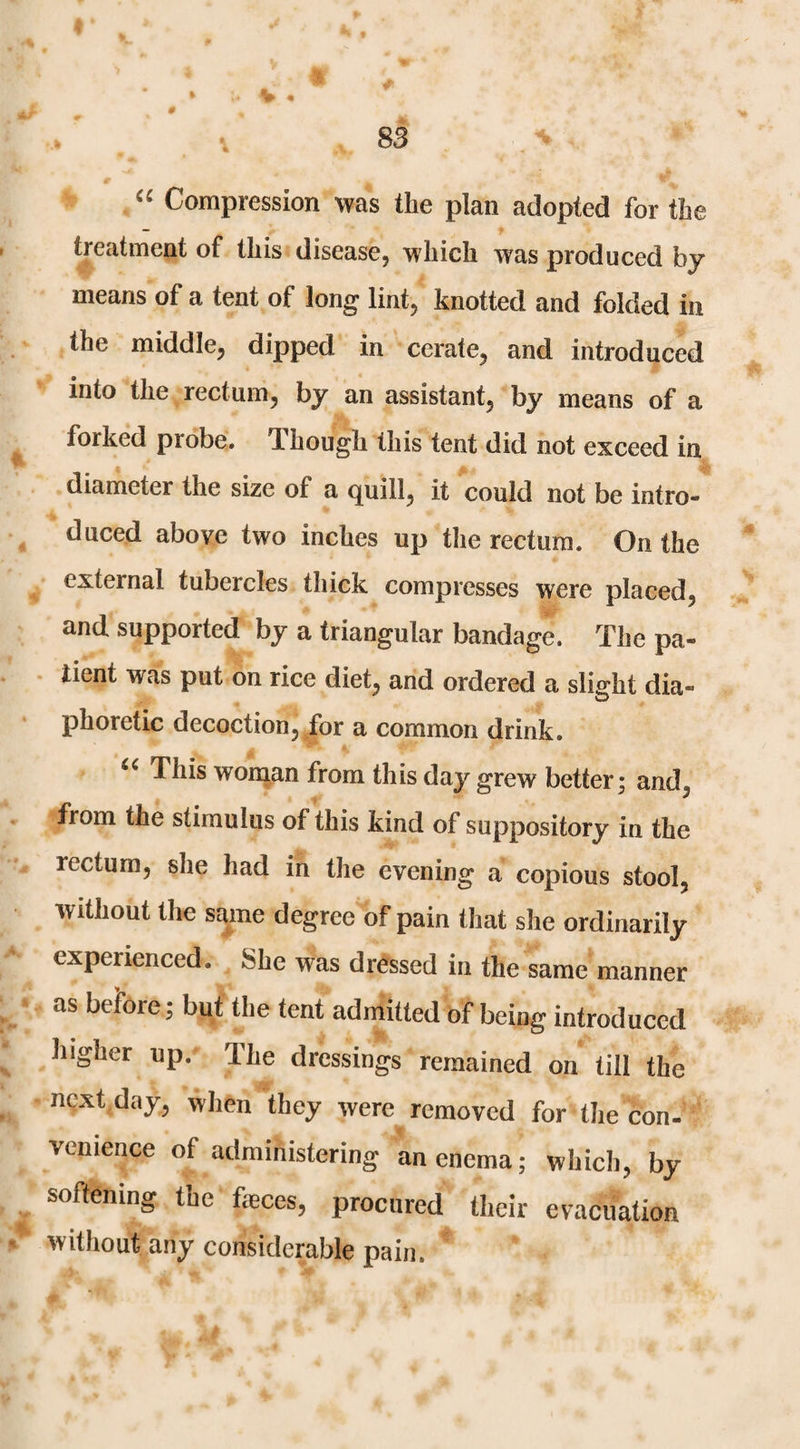 Compression was the plan adopted for the treatment of this disease, which was produced by means of a teat of long lint, knotted and folded in the middle, dipped in cerate, and introduced into the rectum, by an assistant, by means of a forked probe, TL hough this tent did not exceed in diameter the size of a quill, it could not be intro¬ duced above two inches up tlie rectum. On the external tubercles thick compresses were placed, and supported by a triangular bandage. The pa¬ tient was put on rice diet, and ordered a slight dia¬ phoretic decoction, for a common drink. This wonian from this day grew better; and, from the stimulus of this kind of suppository in the rectum, she had in the evening a copious stool, without the same degree of pain tliat she ordinarily experienced. She was dressed in the same manner as beibre; but the tent admitted of being introduced higher up. The dressings remained on till the next day, when they were removed for the con- venience of administering an enema; which, by softening the faeces, procured their evacuation without any considerable pain.