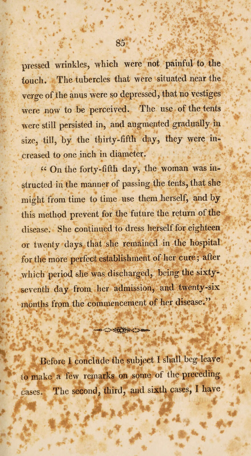 pressed wrinkles, which were not painful to the touch. The tubercles that were situated near the verge of the anus were so depressed, that no vestiges were now to be perceived. The use of the tents were still persisted in, and augmented gradually in size, till, by the thirty-fifth day, they were in¬ creased to one inch in diameter. On the forty-fifth day, the woman was in¬ structed in the manner of passing the tents, that she might from time to time use them herself, and by this method prevent for the future the return of the disease. She continued to dress herself for eighteen or twenty days, that she remained in the hospital for the more perfect establishment of her cure; after which period she was discharged, being the sixty- seventh day from her admission, and twenty-six months from the commencement of her disease.” >■ .-f . ^ Before 1 concliide the subject I shall beg leave to makeS few regaarks on some of the precedihg cases. The second, third, and sixthjiases, I have