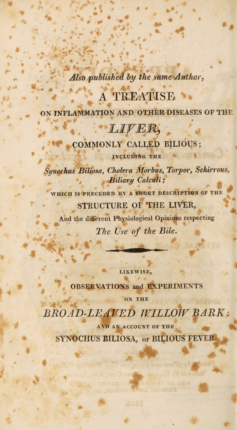 r  4 * ♦ • * y ► • r ;.• > ^ > - . ^ 4 ; « ' * • » / ^ •• 4 % ► ' * i ■ ' .. jS* . •- ■ ■, ,. ■* -4/so published by the same*Author^ ^ 4'- '• *. ’ ^ y A TREATISE ^ ^ - - -4 ■ ' ON INFLAMMATION AND OTHER DISEASES OF THE ' JLIVERj , , ■'«*' ^COMMONLY CALLED BILIOUS; including the Synochus Biliosa, Cholera Morhusy Torpor, Schirrous, ^ t Biliary Calculi ; - ^ S WHICH IS PRECEDED BY A SHORT DESCRIPTION OF THE STRUCTURE OF THE LIVER, '* * i4i And the different Physiological Opinions respecting The Use of the Bile. #■ 1 T ^ LIKEWISE, OBSERVATIONS and EXPERIMENTS ON THE BROAD-LEAVED JVILLOJV BARKi AND Ali ACCOUNT OF THE % SYNOCHUS BILIOSA, or BILIOUS FEVE% • /«-