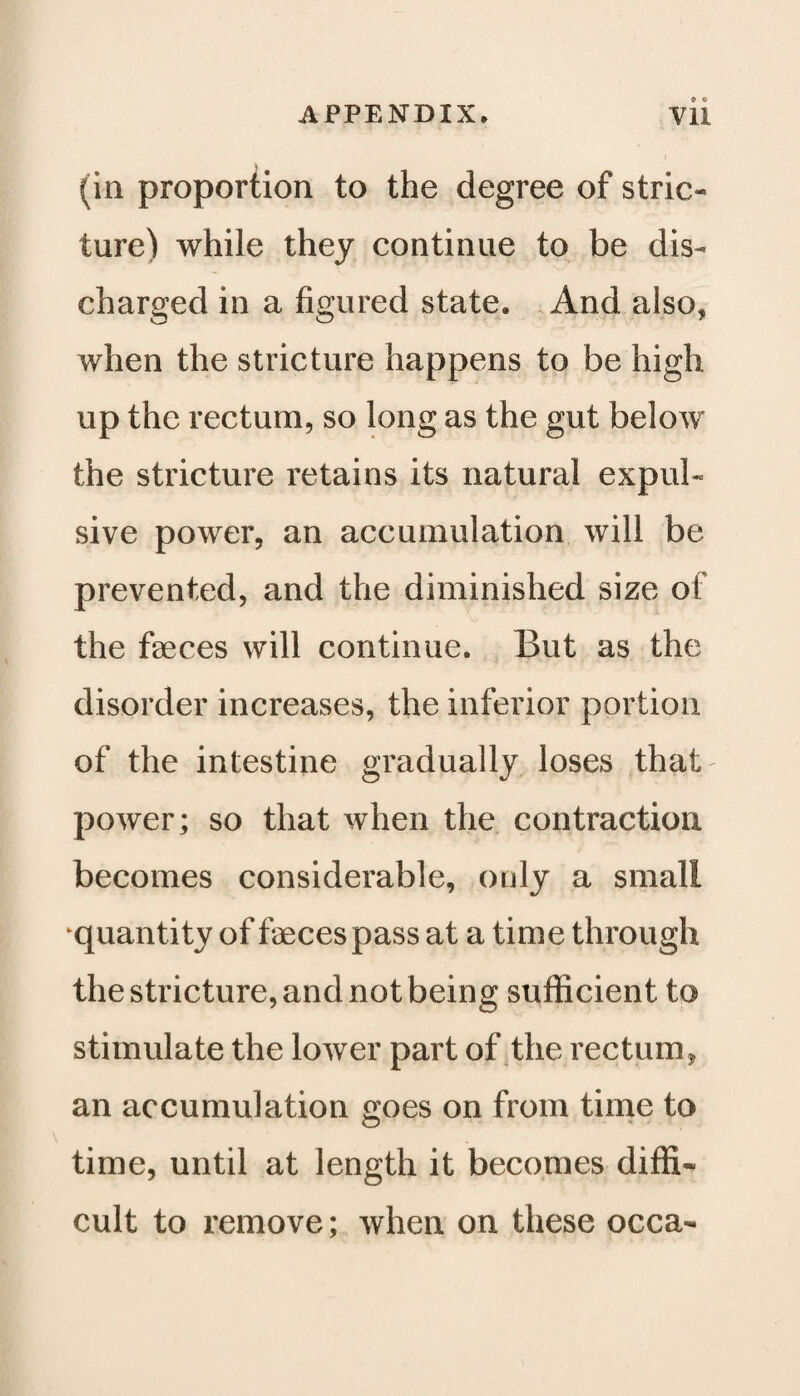 (in proportion to the degree of stric- ture) while they continue to be dis¬ charged in a figured state. And also, when the stricture happens to be high up the rectum, so long as the gut below the stricture retains its natural expul¬ sive power, an accumulation will be prevented, and the diminished size of the faeces will continue. But as the disorder increases, the inferior portion of the intestine gradually loses that power; so that when the contraction becomes considerable, only a small quantity of faeces pass at a time through the stricture, and not being sufficient to stimulate the lower part of the rectum, an accumulation goes on from time to o time, until at length it becomes diffi¬ cult to remove; when on these occa-