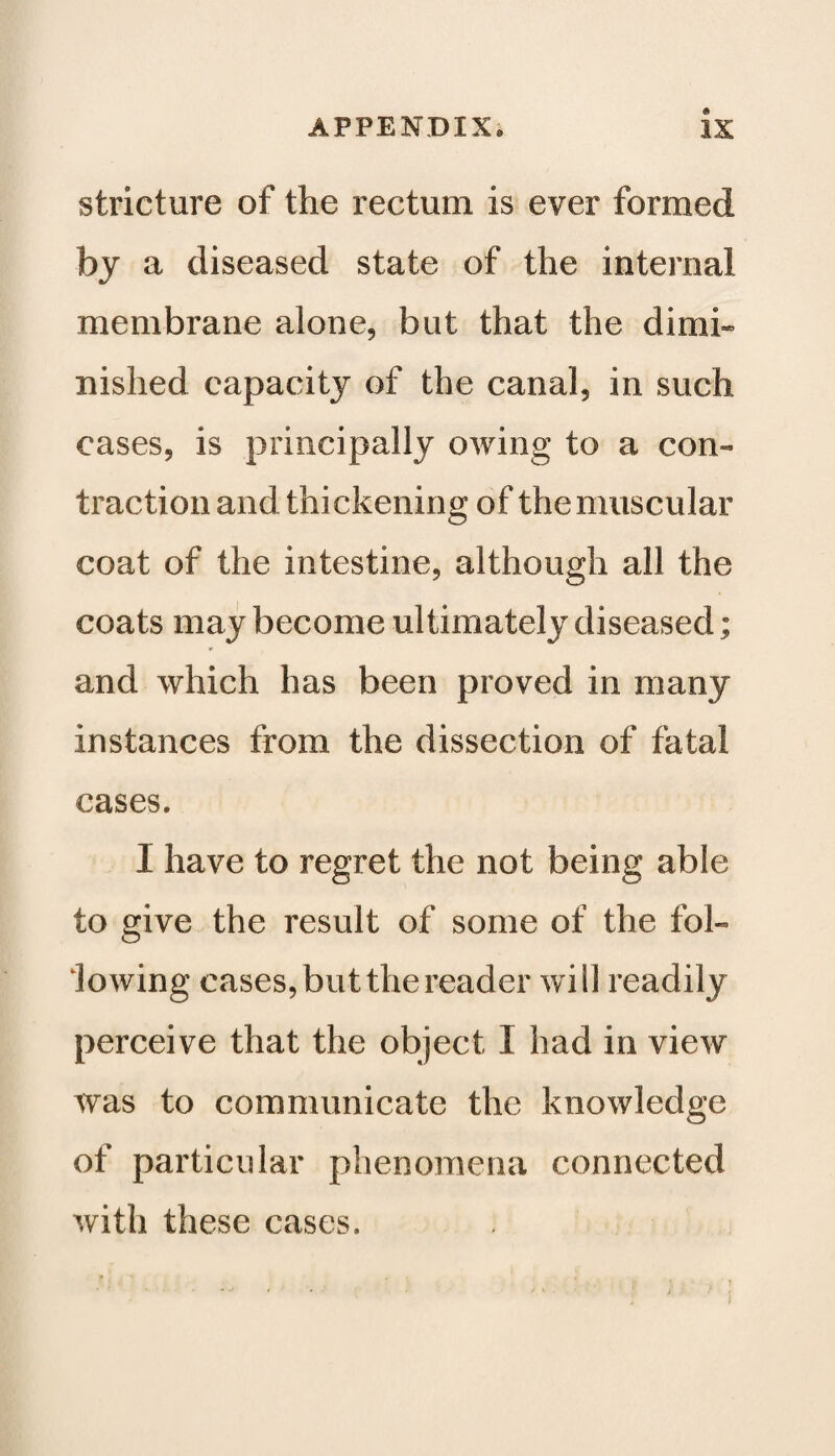 stricture of the rectum is ever formed by a diseased state of the internal membrane alone, but that the dimi¬ nished capacity of the canal, in such cases, is principally owing to a con¬ traction and thickening of the muscular coat of the intestine, although all the coats may become ultimately diseased; * and which has been proved in many instances from the dissection of fatal cases. I have to regret the not being able to give the result of some of the fol¬ lowing cases, but the reader will readily perceive that the object I had in view was to communicate the knowledge of particular phenomena connected with these cases.