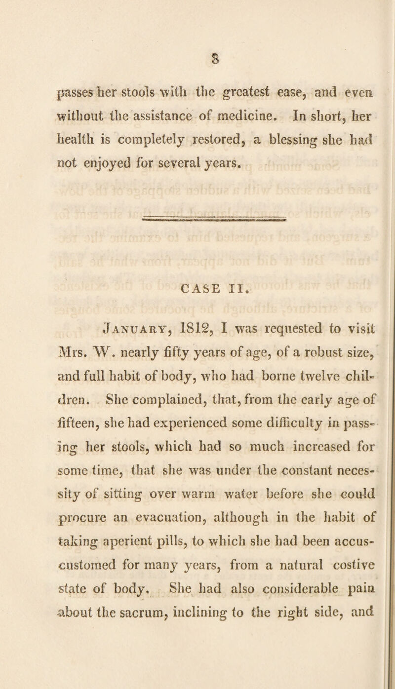 s passes her stools with the greatest ease, and even without the assistance of medicine. In short, her health is completely restored, a blessing she had not enjoyed for several years. CASE II. January, 1812, I was requested to visit Mrs. W. nearly fifty years of age, of a robust size, and full habit of body, who had borne twelve chil¬ dren. She complained, that, from the early age of fifteen, she had experienced some difficulty in pass¬ ing her stools, which had so much increased for some time, that she was under the constant neces¬ sity of sitting over warm water before she could procure an evacuation, although in the habit of taking aperient pills, to which she had been accus- customed for many years, from a natural costive state of body. She had also considerable pain about the sacrum, inclining to the right side, and