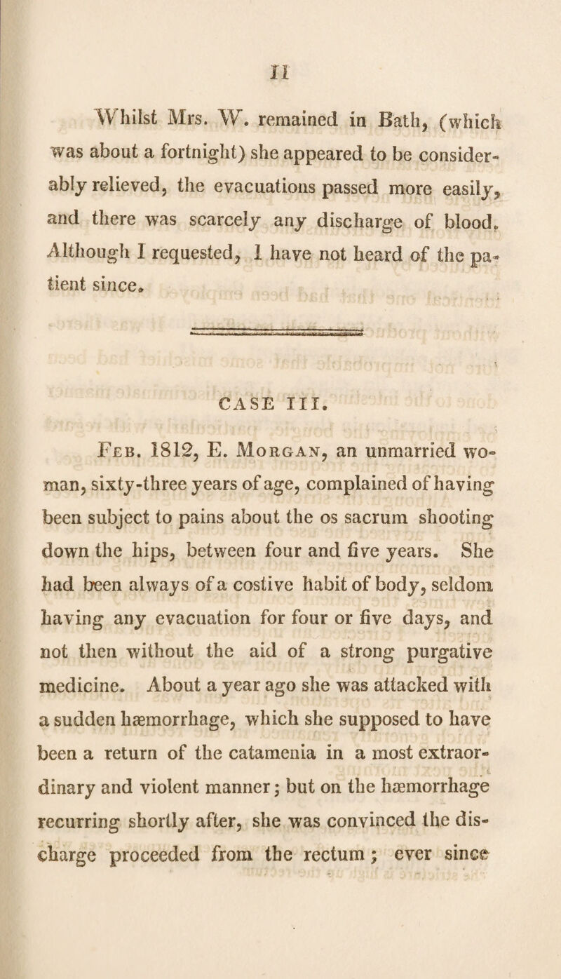 Whilst Mrs. W. remained in Bath, (which was about a fortnight) she appeared to be consider*- ably relieved, the evacuations passed more easily, and there was scarcely any discharge of blood. Although 1 requested, I have not heard of the pa¬ tient since* CASE III. Feb. 1812, E. Morgan, an unmarried wo¬ man, sixty-three years of age, complained of having been subject to pains about the os sacrum shooting down the hips, between four and five years. She had been always of a costive habit of body, seldom having any evacuation for four or five days, and not then without the aid of a strong purgative medicine. About a year ago she was attacked with a sudden haemorrhage, which she supposed to have been a return of the catamenia in a most extraor- t. dinary and violent manner; but on the haemorrhage recurring shortly after, she was convinced the dis¬ charge proceeded from the rectum; ever since