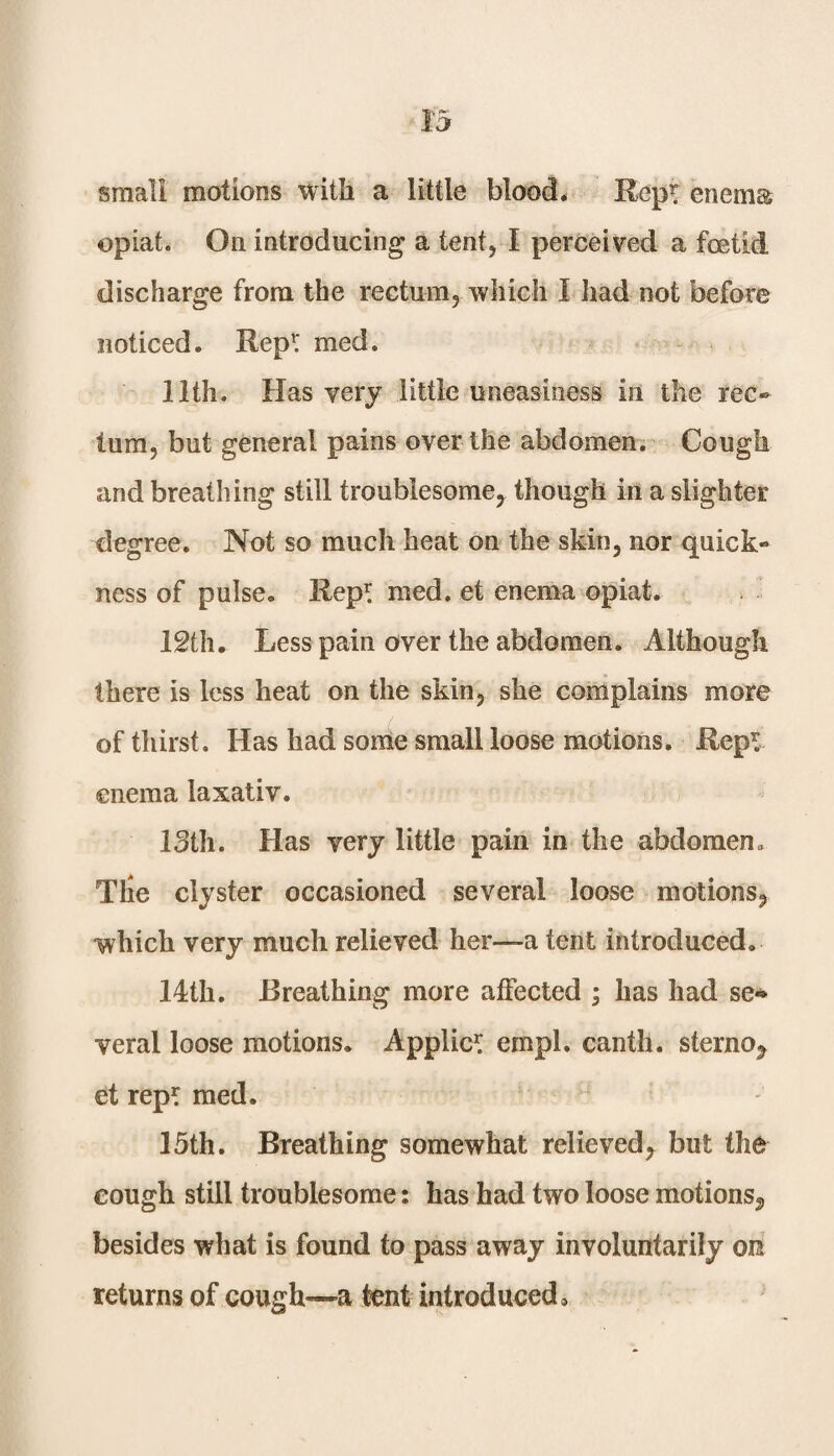 small motions With a little blood. Rept enema opiat. On introducing a tent, I perceived a foetid discharge from the rectum, which I had not before noticed. Repr med. 11th. Has very little uneasiness in the rec¬ tum, but general pains over the abdomen. Cough and breathing still troublesome, though in a slighter degree. Not so much heat on the skin, nor quick¬ ness of pulse. Rep* med. et enema opiat. 12th. Less pain over the abdomen. Although there is less heat on the skin, she complains more of thirst. Has had some small loose motions. Rep* enema laxativ. 13th. Has very little pain in the abdomen. Tlie clyster occasioned several loose motions, which very much relieved her—a tent introduced. 14th. Breathing more affected ; has had se¬ veral loose motions. Applic* empl. canth. sterno, et rep* med. 15th. Breathing somewhat relieved, but the cough still troublesome: has had two loose motions, besides what is found to pass away involuntarily on returns of cough—a tent introduced.
