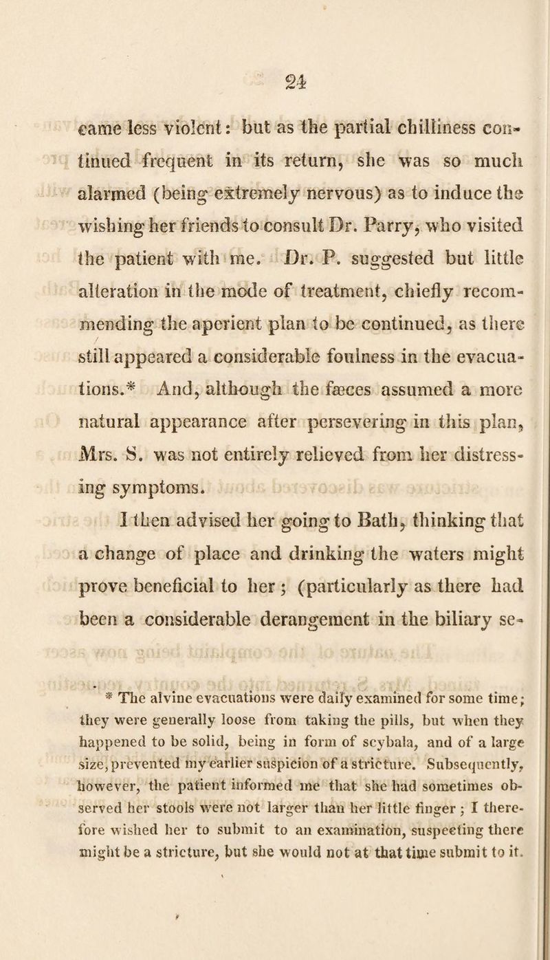 n eame less violent: but as the partial chilliness con¬ tinued frequent in its return, she was so much alarmed (being extremely nervous) as to induce the wishing her friends to consult Dr. Parry, who visited the patient with me. Dr. P. suggested but little alteration in the mode of treatment, chiefly recom¬ mending the aperient plan to be continued, as there still appeared a considerable foulness in the evacua¬ tions.* And, although the fasces assumed a more natural appearance after persevering in this plan, Mrs. 8. was not entirely relieved from her distress¬ ing symptoms. I then advised her goingto Bath, thinking that a change of place and drinking the waters might prove beneficial to her ; (particularly as there had been a considerable derangement in the biliary se- * The alvine evacuations were daily examined for some time; they were generally loose from taking the pills, but when they happened to be solid, being in form of scybala, and of a large size, prevented my earlier suspicion of a stricture. Subsequently, however, the patient informed me that she had sometimes ob¬ served her stools were not larger than her little finger; I there¬ fore wished her to submit to an examination, suspecting there might be a stricture, but she would not at that time submit to it.