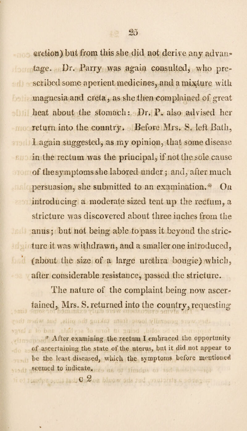 eretion) but from this she did not derive any advan* tage. Dr. Parry was again consulted, who pre¬ scribed some aperient medicines, and a mixture with magnesia and creta, as she then com plained of great heat about the stomach: Dr. P. also advised her return into the country. Before Mrs. S. left Bath, 1 again suggested, as my opinion, that some disease in the rectum was the principal, if not the sole cause of the symptoms she labored under; and, after much persuasion, she submitted to an examination.* On introducing a moderate sized tent up the rectum, a stricture was discovered about three inches from the anus; but not being able to pass it beyond the stric¬ ture it was withdrawn, and a smaller one introduced, (about the size of a large urethra bougie) which, after considerable resistance, passed the stricture. The nature of the complaint being now ascer¬ tained, Mrs. S. returned into the country, requesting * After examining the rectum I embraced the opportunity of ascertaining the state of the uterus, but it did not appear to be the least diseased, which the symptoms before mentioned seemed to indicate.