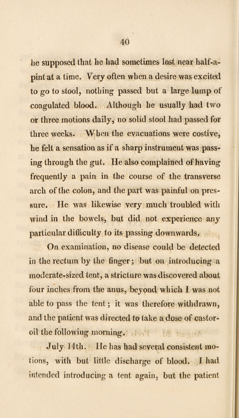 he supposed that he had sometimes lost near half-a- pint at a time. Very often when a desire was excited to go to stool, nothing passed but a large lump of coagulated blood. Although he usually had two or three motions daily, no solid stool had passed for three weeks. When the evacuations were costive, he felt a sensation as if a sharp instrument was pass¬ ing through the gut. He also complained of having frequently a pain in the course of the transverse arch of the colon, and the part was painful on pres¬ sure. He was likewise very much troubled with wind in the bowels, but did not experience any particular difficulty to its passing downwards. On examination, no disease could be detected in the rectum by the finger; but on introducing a moderate-sized tent, a stricture was discovered about four inches from the anus, beyond which 1 was not able to pass the tent; it was therefore withdrawn, and the patient was directed to take a dose of castor- oil the following morning. July 14th. He has had several consistent mo¬ tions, with but little discharge of blood. I had intended introducing a tent again, but the patient