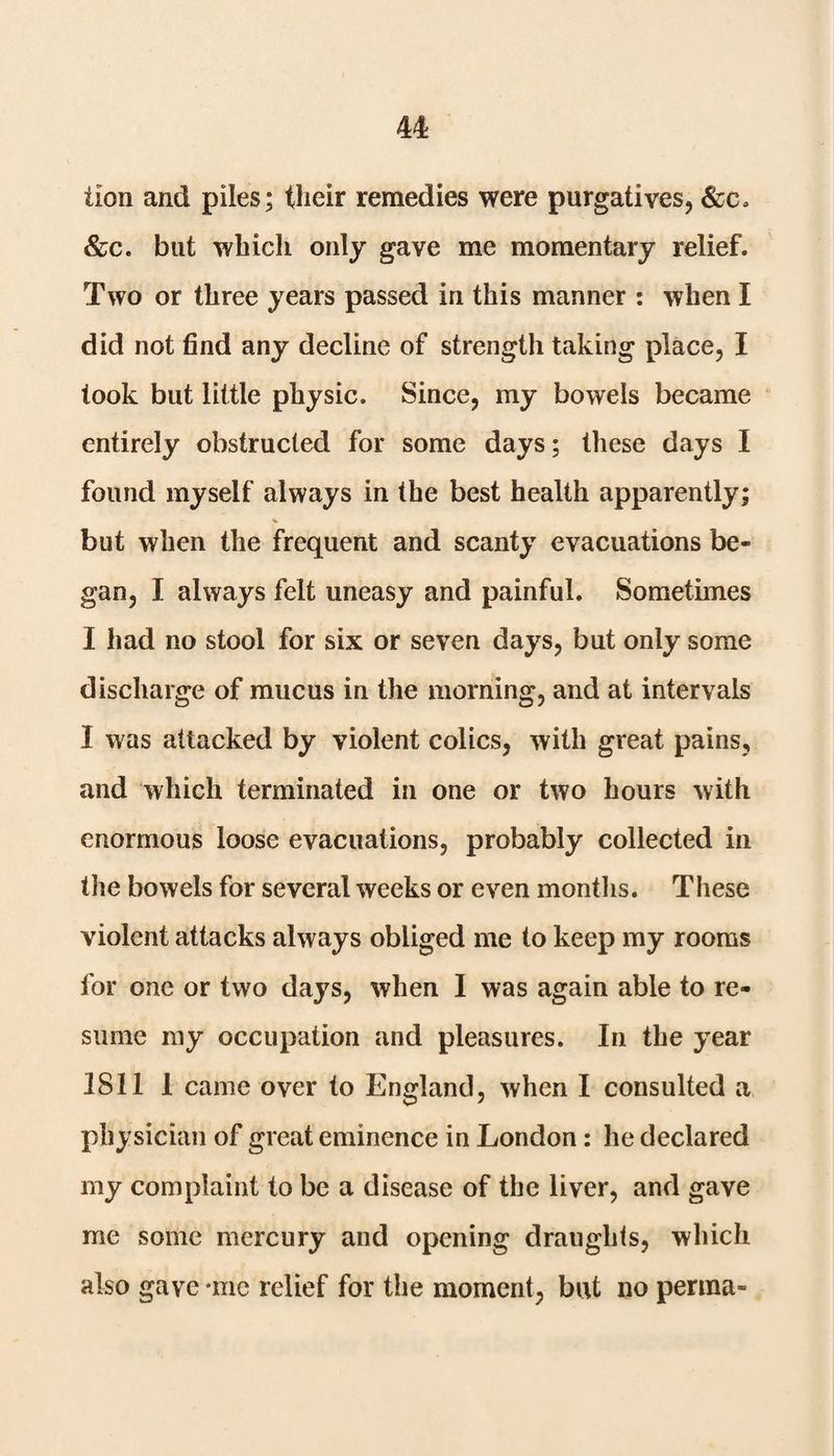 tion and piles; their remedies were purgatives, &c. &c. blit which only gave me momentary relief. Two or three years passed in this manner : when I did not find any decline of strength taking place, I took but little physic. Since, my bowels became entirely obstructed for some days; these days I found myself always in the best health apparently; but when the frequent and scanty evacuations be¬ gan, I always felt uneasy and painful. Sometimes I had no stool for six or seven days, but only some discharge of mucus in the morning, and at intervals I was attacked by violent colics, with great pains, and which terminated in one or two hours with enormous loose evacuations, probably collected in tire bowels for several weeks or even months. These violent attacks always obliged me to keep my rooms for one or two days, when I was again able to re¬ sume my occupation and pleasures. In the year 1811 1 came over to England, when I consulted a physician of great eminence in London: he declared my complaint to be a disease of the liver, and gave me some mercury and opening draughts, which also gave -me relief for the moment, but no perma-