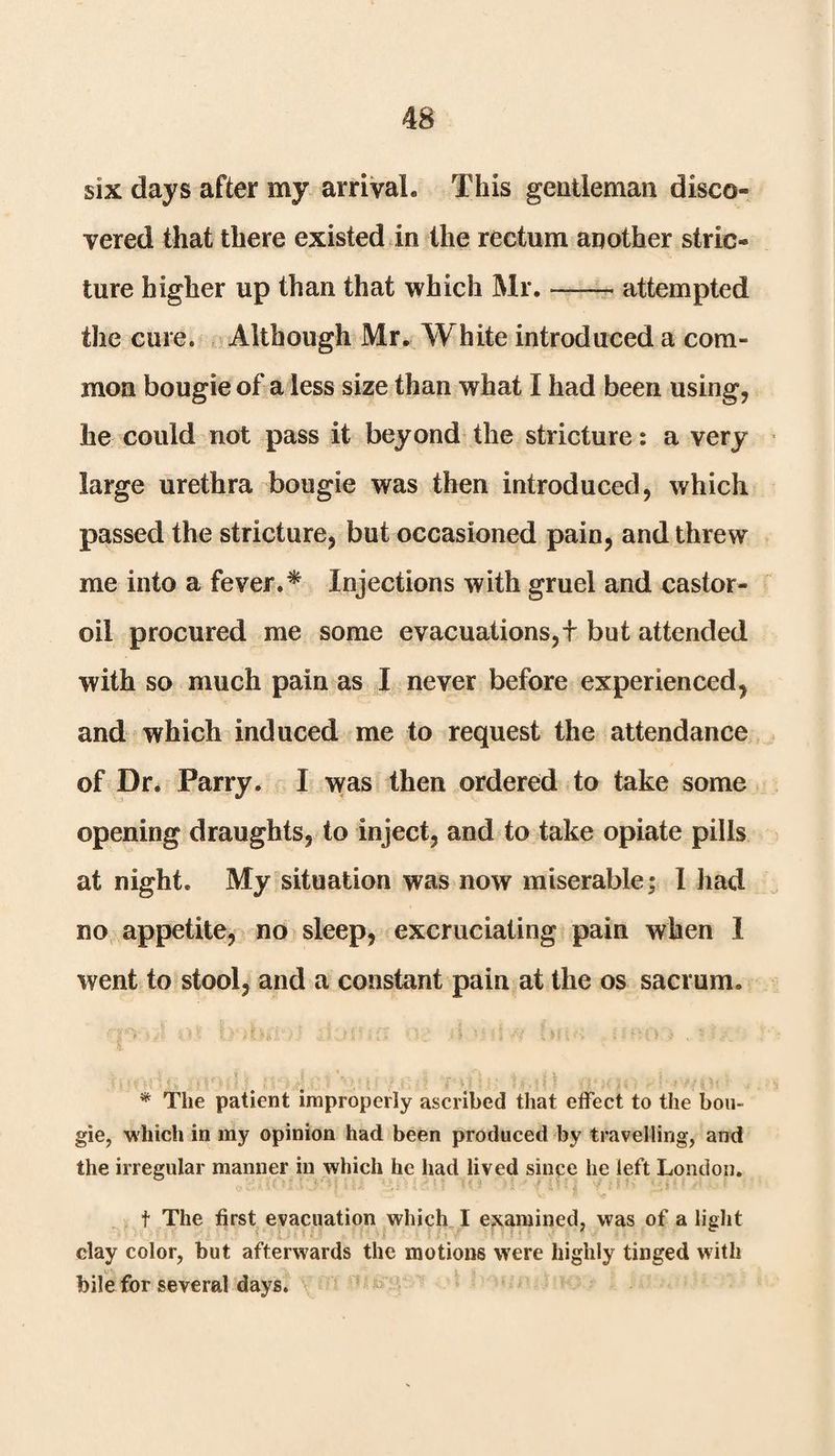 six days after my arrival. This gentleman disco¬ vered that there existed in the rectum another stric¬ ture higher up than that which Mr. — attempted the cure. Although Mr. White introduced a com¬ mon bougie of a less size than what I had been using, he could not pass it beyond the stricture: a very large urethra bougie was then introduced, which passed the stricture, but occasioned pain, and threw me into a fever.* Injections with gruel and castor- oil procured me some evacuations,f but attended with so much pain as I never before experienced, and which induced me to request the attendance of Dr. Parry. I was then ordered to take some opening draughts, to inject, and to take opiate pills at night. My situation was now miserable; 1 had no appetite, no sleep, excruciating pain when 1 went to stool, and a constant pain at the os sacrum. * The patient improperly ascribed that effect to the bou¬ gie, which in my opinion had been produced by travelling, and the irregular manner in which he had lived since he left London. t The first evacuation which I examined, was of a light clay color, but afterwards the motions were highly tinged with bile for several days.