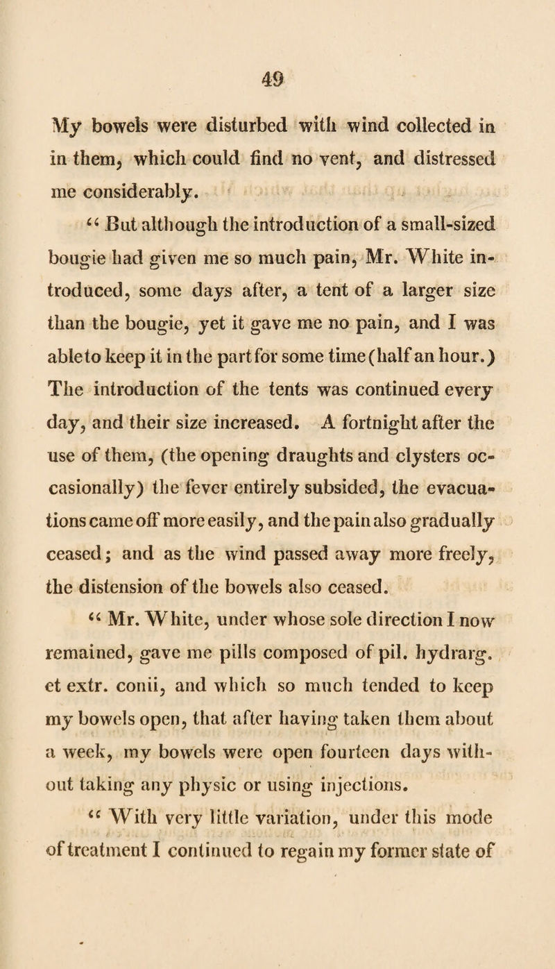 My bowels were disturbed with wind collected in in them, which could find no vent, and distressed me considerably. “ But although the introduction of a small-sized bougie had given me so much pain, Mr. White in¬ troduced, some days after, a tent of a larger size than the bougie, yet it gave me no pain, and I was able to keep it in the part for some time (half an hour.) The introduction of the tents was continued every day, and their size increased. A fortnight after the use of them, (the opening draughts and clysters oc¬ casionally) the fever entirely subsided, the evacua¬ tions came off more easily, and the pain also gradually ceased; and as the wind passed away more freely, the distension of the bowels also ceased. Ci Mr. White, under whose sole direction I now remained, gave me pills composed of pil. hydrarg. et extr. conii, and which so much tended to keep my bowels open, that after having taken them about a week, my bowels were open fourteen days with¬ out taking any physic or using injections. <e With very little variation, under this mode of treatment I continued to regain my former state of