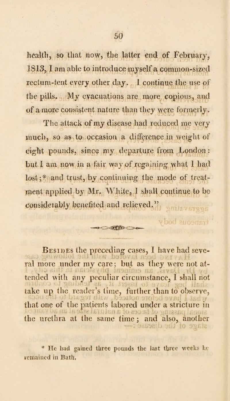 health, so that now, the latter end of February, 1813,1 am able to introduce myself a common-sized rectum-tent every other day. 1 continue the use of the pills. My evacuations are more copious, and of a more consistent nature than they were formerly. - The attack of my disease had reduced me very much, so as to occasion a difference in weight of eight pounds, since my departure from London: but I am now in a fair way of rega ining what 1 had lost ;* and trust, by continuing the mode of treat- ment applied by Mr. White, I shall continue to be considerably benefited and relieved.” Besides the preceding cases, I have had seve- ‘r H'01*01 ii-• .v iV -Ul V. I . I’’*' ral more under my care; but as tliey were not at- § tended with any peculiar circumstance, I shall not take up the reader’s time, further than to observe, v ^ ^ wd i ! '•'v *: . > ; * .■ ; . f that one of the patients labored under a stricture in the urethra at the same time; and also, another * He had gained three pounds the last three weeks he remained in Bath.