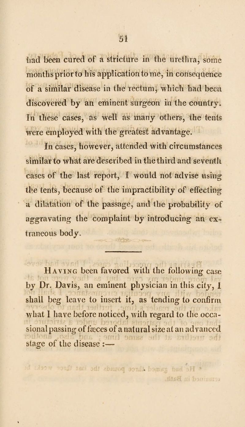 had been cured of a stricture in the urethra, some months prior to his application to me, in consequence of a similar disease in the rectum, 'which had been discovered by an eminent surgeon in the country. In these cases, as well as many others, the tents were employed with the greatest advantage. In cases, however, attended with circumstances similar to what are described in the third and seventh cases of the last report, I would not advise using the tents, because of the impractibility of effecting a dilatation of the passage, and the probability of aggravating the complaint by introducing an ex¬ traneous body* Having been favored with the following case by Dr. Davis, an eminent physician in this city, I ' ‘ , o ‘ • ’y I?*’ \ : y . » l i * H : ; * t (' ' e T 1 ^ r-.n r . r shall beg leave to insert it, as tending to confirm what 1 have before noticed, with regard to the occa¬ sional passing of tkccs of a natural size at an advanced stage of the disease :—