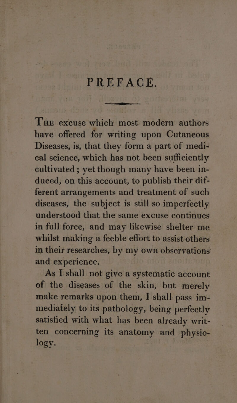 PREFACE. Tae excuse which most. modern authors have offered for writing upon Cutaneous Diseases, is, that they form a part of medi- cal science, which has not been sufficiently cultivated ; yet though many have been in- duced, on this account, to publish their dif- ferent arrangements and treatment of such diseases, the subject is still so imperfectly understood that the same excuse continues in full force, and may likewise shelter me whilst making a feeble effort to assist others in their researches, by my own observations and experience. As I shall. not give a systematic account of the diseases of the skin, but merely make remarks upon them, I shall pass im- mediately to its pathology, being perfectly satisfied with what has been already writ- ten concerning its anatomy and _physio- logy.