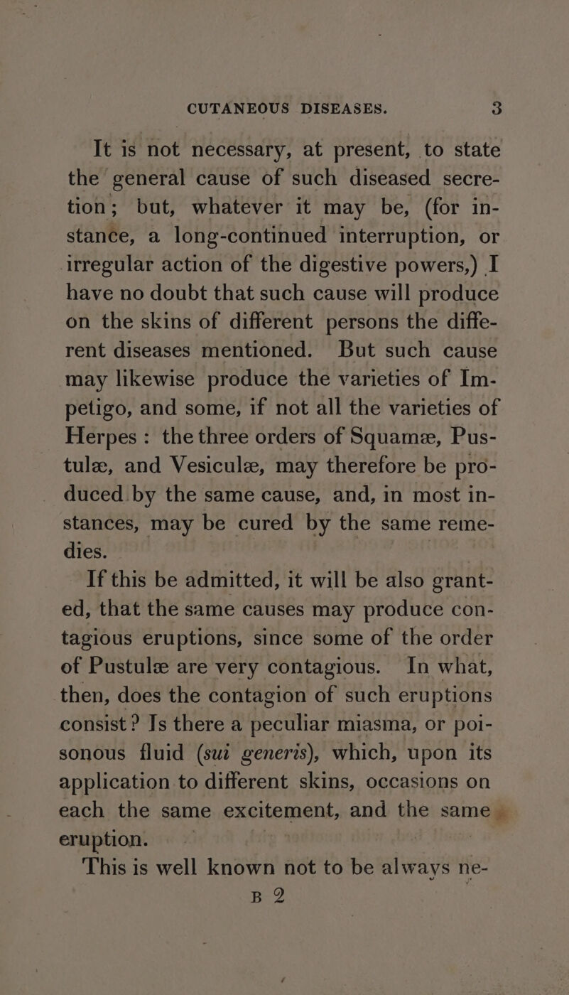 It is not necessary, at present, to state the general cause of such diseased secre- tion; but, whatever it may be, (for in- stance, a long-continued interruption, or irregular action of the digestive powers,) I have no doubt that such cause will produce on the skins of different persons the diffe- rent diseases mentioned. But such cause may likewise produce the varieties of Im- petigo, and some, if not all the varieties of Herpes : the three orders of Squame, Pus- tule, and Vesicule, may therefore be pro- duced by the same cause, and, in most in- stances, may be cured by the same reme- dies. | If this be admitted, it will be also grant- ed, that the same causes may produce con- tagious eruptions, since some of the order of Pustulee are very contagious. In what, then, does the contagion of such eruptions consist ? Js there a peculiar miasma, or poi- sonous fluid (sui generis), which, upon its application to different skins, occasions on each the same excitement, and the same — eruption. | 3 This is well known not to be always ne- B 2