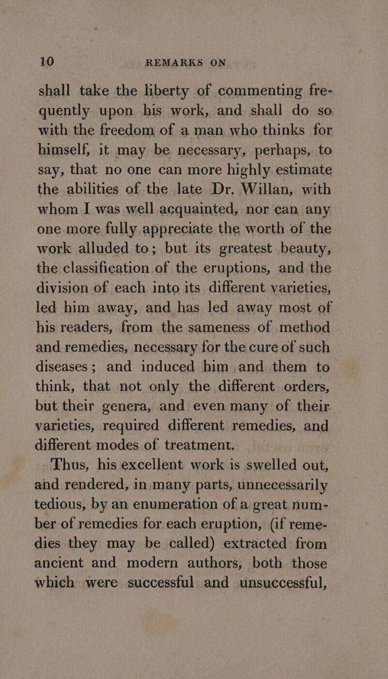 shall take the liberty of commenting fre- quently upon his work, and shall do so with the freedom of a man who thinks for himself, it may be necessary, perhaps, to say, that no one can more highly estimate the abilities of the Jate Dr. Willan, with whom I was well acquainted, nor can any one more fully appreciate the worth of the work alluded to; but its greatest beauty, the classification of the eruptions, and the division of each into its different varieties, led him away, and has led away most of his readers, from the sameness of method and remedies, necessary for the cure of such diseases; and induced him and them to think, that not only the different orders, but their genera, and even many of their varieties, required different remedies, and different modes of treatment. Thus, his excellent work is swelled out, and rendered, in many parts, unnecessarily tedious, by an enumeration of a great num- ber of remedies for each eruption, (if reme- dies they may be called) extracted from ancient and modern authors, both those which were successful and unsuccessful,