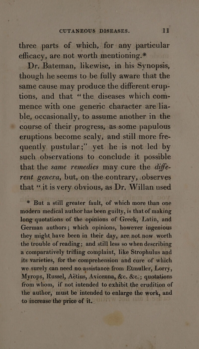 three parts of which, for any particular efficacy, are not worth mentioning.* Dr. Bateman, likewise, in his Synopsis, though he seems to be fully aware that the same cause may produce the different erup- tions, and that “the diseases which com- mence with one generic character are lia- ble, occasionally, to assume another in the course of their progress, as.some papulous eruptions become scaly, and still more fre- quently pustular;” yet he is not led by such observations to conclude it possible that the same remedies may cure the diffe- rent genera, but, on-the-contrary, .observes that “it is very obvious, as Dr. Willan used * But a still greater fault, of which more than one modern medical author has been guilty, is that of making long quotations of the opinions of Greek, Latin, and German authors; which opinions, however ingenious they might have been in their day, are, not.now. worth the trouble of reading; and still less so when describing a comparatively trifling complaint, like Strophulus and its varieties, for the comprehension and cure of which we surely can need novassistance from Etmuller, Lorry, Myrops, Russel, Aétius, Avicenna, &amp;c. &amp;c.; quotations from whom, if not intended to exhibit the erudtiion of the author, must be intended to enlarge the Ae and to increase the price of it.