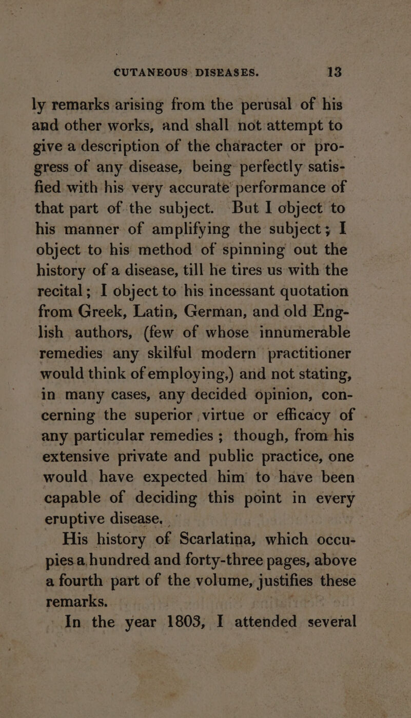 ly remarks arising from the perusal of his and other works, and shall not attempt to give a description of the character or pro- gress of any disease, being: perfectly satis-_ fied with his very accurate performance of that part of the subject. But I object to his manner of amplifying the subject; I object to his method of spinning out the history of a disease, till he tires us with the recital; I object to his incessant quotation from Greek, Latin, German, and old Eng- lish authors, (few of whose innumerable remedies any skilful modern practitioner would think of employing,) and not stating, in many cases, any decided opinion, con- cerning the superior ,virtue or efficacy of . any particular remedies ; though, from: his extensive private and public practice, one — would have expected him to have been capable of deciding this point in every eruptive disease, His history of Scarlatina, which occu- piesa. hundred and forty-three pages, above a fourth part of the volume, justifies these remarks. In the year 1803, I attended several