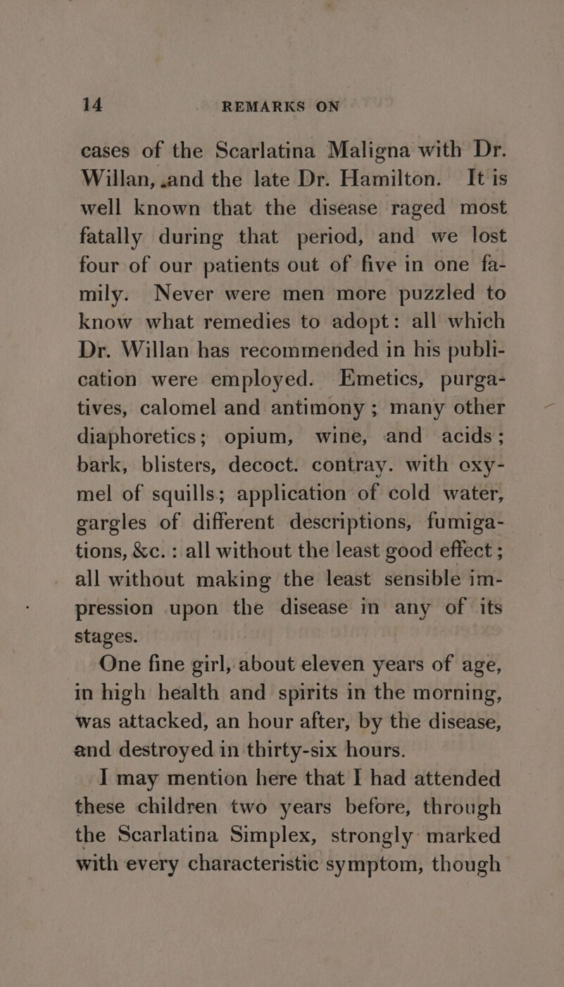 cases of the Scarlatina Maligna with Dr. Willan, .and the late Dr. Hamilton. It is well known that the disease raged most fatally during that period, and we lost four of our patients out of five in one fa- mily. Never were men more puzzled to know what remedies to adopt: all which Dr. Willan has recommended in his publi- cation were employed. Emetics, purga- tives, calomel and antimony ; many other diaphoretics; opium, wine, and acids: bark, blisters, decoct. contray. with oxy- mel of squills; application of cold water, gargles of different descriptions, fumiga-— tions, &amp;c. : all without the least good effect ; all without making the least sensible im- pression upon the disease in any of its stages. | One fine girl, about eleven years of age, in high health and spirits in the morning, was attacked, an hour after, by the disease, and destroyed in thirty-six hours. I may mention here that I had attended these children two years before, through the Scarlatina Simplex, strongly: marked with every characteristic symptom, though