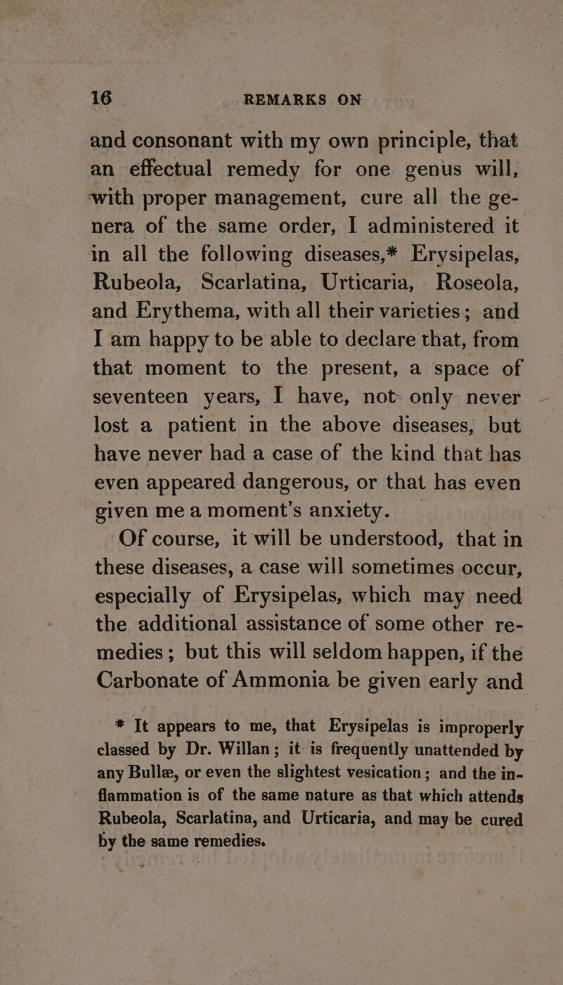 and consonant with my own principle, that an effectual remedy for one genus will, ‘with proper management, cure all the ge- nera of the same order, I administered it in all the following diseases,* Erysipelas, Rubeola, Scarlatina, Urticaria, Roseola, and Erythema, with all their varieties; and I am happy to be able to declare that, from that moment to the present, a space of seventeen years, I have, not: only never lost a patient in the above diseases, but have never had a case of the kind that has even appeared dangerous, or that has even given me a moment’s anxiety. _ Of course, it will be understood, that in these diseases, a case will sometimes occur, especially of Erysipelas, which may need the additional assistance of some other re- medies ; but this will seldom happen, if the Carbonate of Ammonia be given early and * It appears to me, that Erysipelas is improperly classed by Dr. Willan; it is frequently unattended by any Bulle, or even the slightest vesication; and the in- flammation is of the same nature as that which attends Rubeola, Scarlatina, and Urticaria, and may be cured by the same remedies.