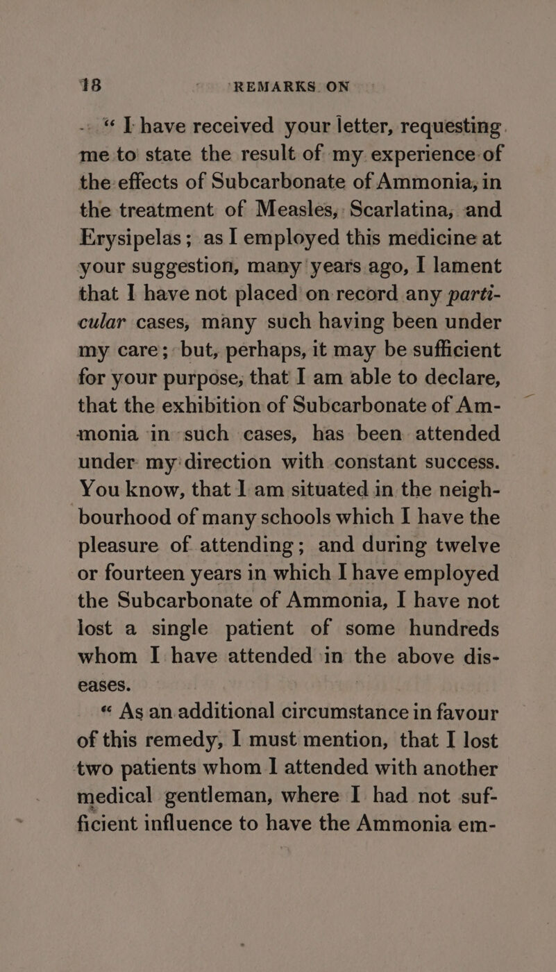 _ “ [have received your letter, requesting. me to’ state the result of my. experience of the effects of Subcarbonate of Ammonia, in the treatment of Measles, Scarlatina, and Erysipelas ; as I employed this medicine at your suggestion, many years ago, I lament that I have not placed on record any parti- cular cases, many such having been under my care; but, perhaps, it may be sufficient for your purpose, that I am able to declare, that the exhibition of Subcarbonate of Am- monia in such cases, has been attended under: my'direction with constant success. You know, that 1 am situated in the neigh- bourhood of many schools which I have the pleasure of attending; and during twelve or fourteen years in which I have employed the Subcarbonate of Ammonia, I have not lost a single patient of some hundreds whom I have attended in the above dis- eases. . « As an.additional circumstance in favour of this remedy, I must mention, that I lost two patients whom | attended with another medical gentleman, where I had not suf- ficient influence to have the Ammonia em-