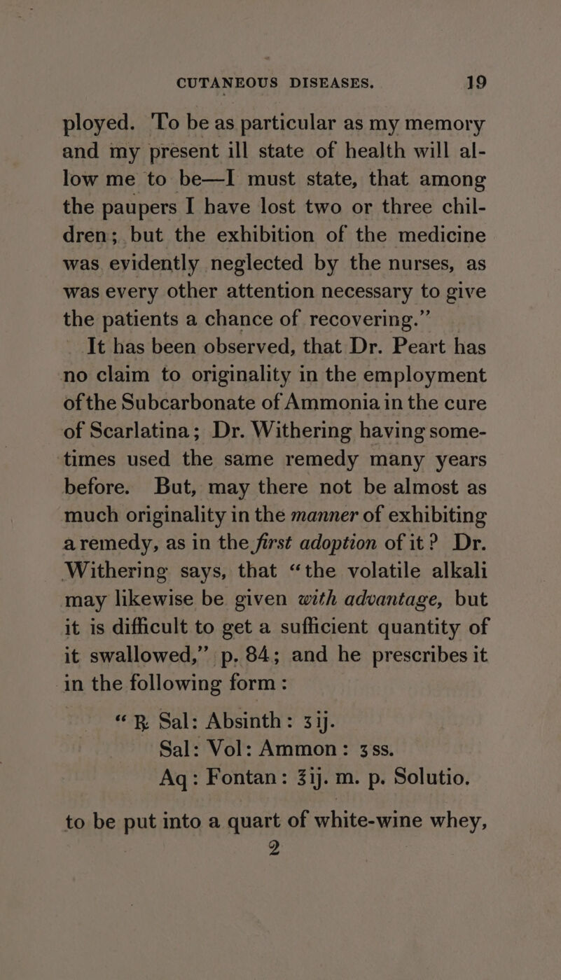 ployed. To be as particular as my memory and my present ill state of health will al- low me to be—I must state, that among the paupers I have lost two or three chil- dren; but the exhibition of the medicine was. evidently neglected by the nurses, as was every other attention necessary to give the patients a chance of recovering.” _ _ It has been observed, that Dr. Peart has no claim to originality in the employment of the Subcarbonate of Ammonia in the cure of Scarlatina; Dr. Withering having some- times used the same remedy many years before. But, may there not be almost as much originality in the manner of exhibiting aremedy, as in the first adoption of it? Dr. Withering says, that “the volatile alkali may likewise be given with advantage, but it is difficult to get a sufficient quantity of it swallowed,” p. 84; and he prescribes it in the following form: “Bp Sal: Absinth: 33). Sal: Vol: Ammon: 3ss. Aq: Fontan: 31). m. p. Solutio. to be put into a quart of white-wine whey, 2