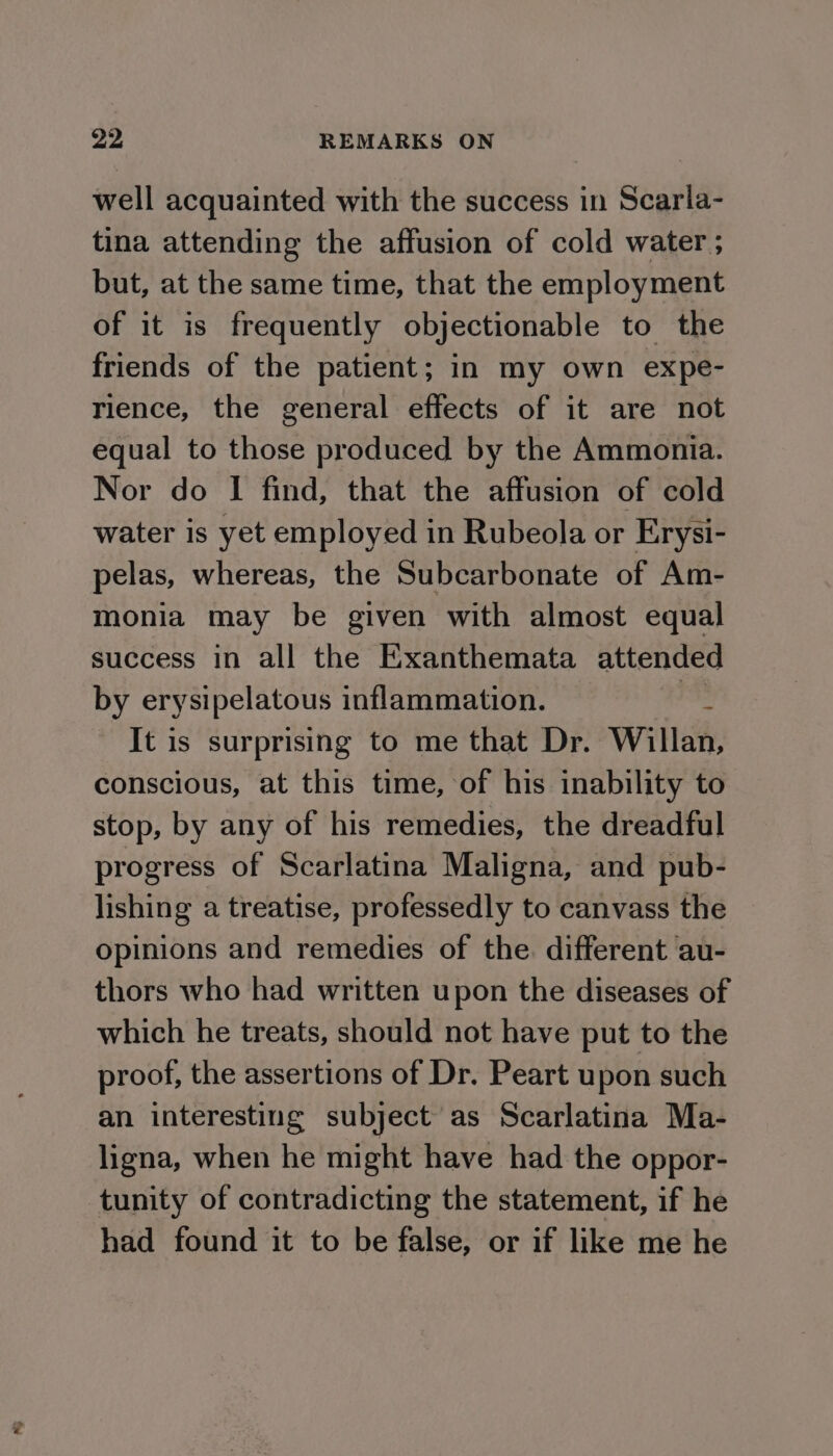 well acquainted with the success in Scarla- tina attending the affusion of cold water ; but, at the same time, that the employment of it is frequently objectionable to the friends of the patient; in my own expe- rience, the general effects of it are not equal to those produced by the Ammonia. Nor do | find, that the affusion of cold water is yet employed in Rubeola or Erysi- pelas, whereas, the Subcarbonate of Am- monia may be given with almost equal success in all the Exanthemata attended by erysipelatous inflammation. : It is surprising to me that Dr. Willan, conscious, at this time, of his inability to stop, by any of his remedies, the dreadful progress of Scarlatina Maligna, and pub- lishing a treatise, professedly to canvass the opinions and remedies of the. different au- thors who had written upon the diseases of which he treats, should not have put to the proof, the assertions of Dr. Peart upon such an interesting subject as Scarlatina Ma- ligna, when he might have had the oppor- tunity of contradicting the statement, if he had found it to be false, or if like me he