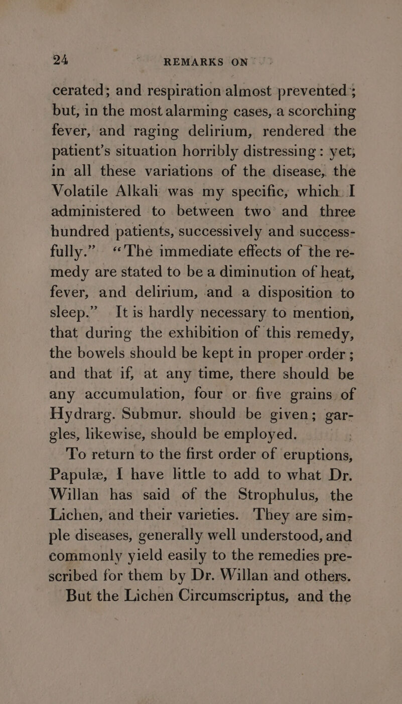 cerated; and respiration almost prevented ; but, in the most alarming cases, a scorching fever, and raging delirium, rendered the patient’s situation horribly distressing : yet; in all these variations of the disease, the Volatile Alkali was my specific, which. I administered to between two’ and three hundred patients, successively and success- fully.” ‘The immediate effects of the re- medy are stated to be a diminution of heat, fever, and delirium, and a disposition to sleep.” It is hardly necessary to mention, that during the exhibition of this remedy, the bowels should be kept in proper.order ; and that if, at any time, there should be any accumulation, four or. five grains of Hydrarg. Submur. should be given; gar- gles, likewise, should be employed. fog To return to the first order of eruptions, Papule, I have little to add to what Dr. Willan has said of the Strophulus, the Lichen, and their varieties. They are sim- ple diseases, generally well understood, and commonly yield easily to the remedies pre- scribed for them by Dr. Willan and others. But the Lichen Circumscriptus, and the