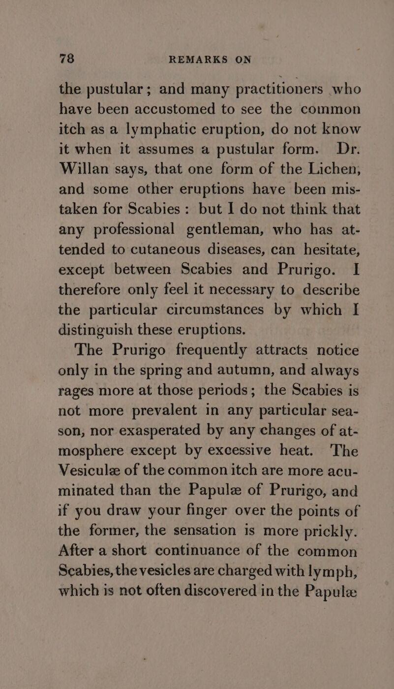 the pustular; and many practitioners who have been accustomed to see the common itch as a lymphatic eruption, do not know it when it assumes a pustular form. Dr. Willan says, that one form of the Lichen, and some other eruptions have been mis- taken for Scabies : but I do not think that any professional gentleman, who has at- tended to cutaneous diseases, can hesitate, except between Scabies and Prurigo. I therefore only feel it necessary to describe the particular circumstances by which I distinguish these eruptions. The Prurigo frequently attracts notice only in the spring and autumn, and always rages more at those periods; the Scabies is not more prevalent in any particular sea- son, nor exasperated by any changes of at- mosphere except by excessive heat. The Vesiculee of the common itch are more acu- minated than the Papule of Prurigo, and if you draw your finger over the points of the former, the sensation is more prickly. After a short continuance of the common Scabies, the vesicles are charged with lymph, which is not often discovered in the Papule