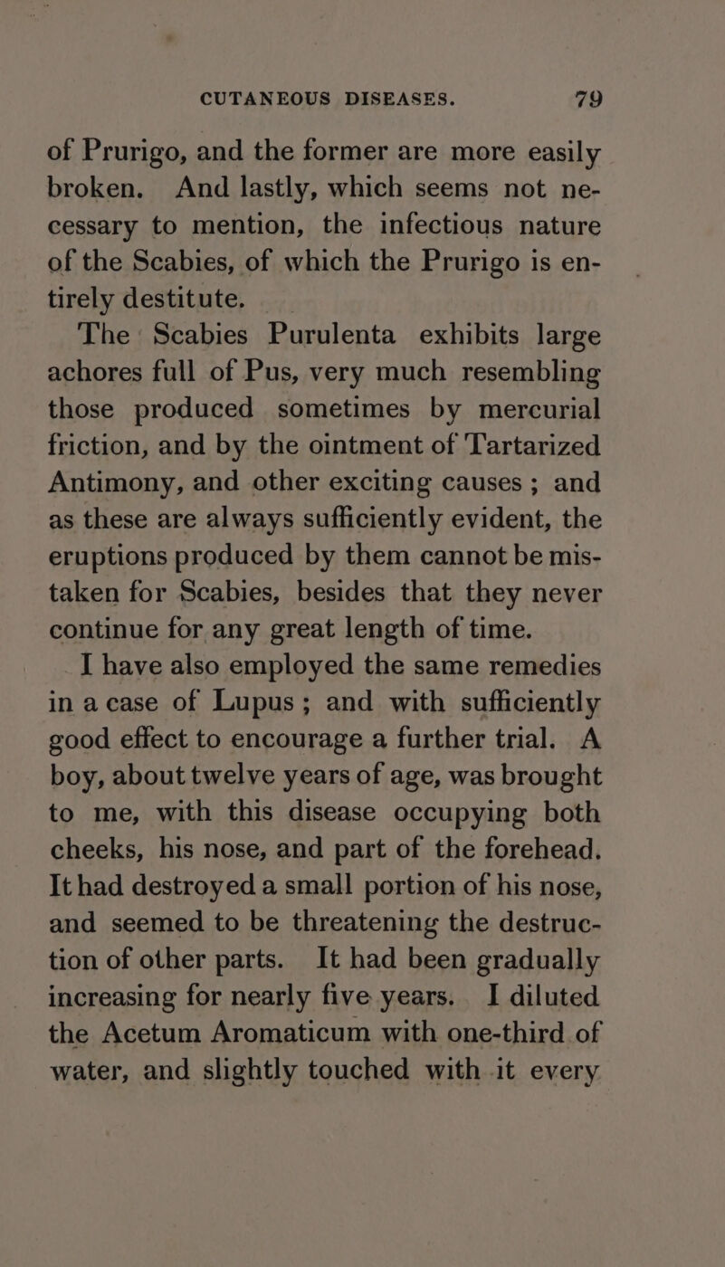 of Prurigo, and the former are more easily broken. And lastly, which seems not ne- cessary to mention, the infectious nature of the Scabies, of which the Prurigo is en- tirely destitute. The Scabies Purulenta exhibits large achores full of Pus, very much resembling those produced sometimes by mercurial friction, and by the ointment of Tartarized Antimony, and other exciting causes ; and as these are always sufficiently evident, the eruptions produced by them cannot be mis- taken for Scabies, besides that they never continue for any great length of time. _[ have also employed the same remedies in acase of Lupus; and with sufficiently good effect to encourage a further trial. A boy, about twelve years of age, was brought to me, with this disease occupying both cheeks, his nose, and part of the forehead. It had destroyed a small portion of his nose, and seemed to be threatening the destruc- tion of other parts. It had been gradually increasing for nearly five years. I diluted the Acetum Aromaticum with one-third of water, and slightly touched with it every