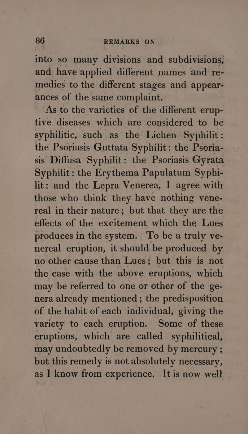 into so many divisions and subdivisions, and. have applied different names and re- medies to the different stages and appear- ances of the same complaint. : As to the varieties of the different erup- tive diseases which are considered to be syphilitic, such as the Lichen Syphilit: the Psoriasis Guttata Syphilit: the Psoria- sis Diffusa Syphilit: the Psoriasis Gyrata Syphilit : the Erythema Papulatum Syphi- lit: and the Lepra Venerea, I agree with those who think they have nothing vene- real in their nature; but that they are the effects of the excitement which the Lues produces in the system. ‘To be a truly ve- nereal eruption, it should be produced by no other cause than Lues; but this is not the case with the above eruptions, which may be referred to one or other of the ge- nera already mentioned ; the predisposition of the habit of each individual, giving the variety to each eruption. Some of these eruptions, which are called syphilitical, may undoubtedly be removed by mercury ; but this remedy is not absolutely necessary, as ] know from experience. Itis now well