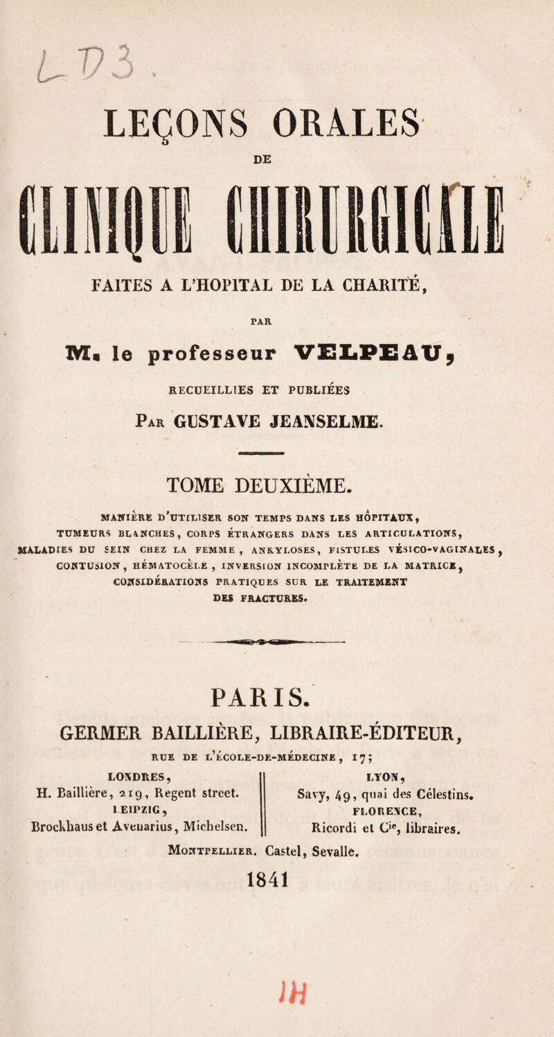 DE FAITES A L’HOPITAL DE LA CHARITÉ, PAR 1VI« le professeur VIBZiPXiAU^ RECUEILLIES ET PUBLIEES Par GUSTAVE JEANSELME. TOME DEUXIÈME. MANIÈRE u'uTIIilSER SON TEMPS BANS LES HOPITAUX, TUMEURS BLANCHES, CORPS ÉTRANGERS DANS LES ARTICULATIONS, MALADIES DU SEIN CHEZ LA FEMME, ANKYLOSES, FISTULES NÉSICO-VAGINALES , CONTUSION, HÉMATOCÈlE , INVERSION INCOMPLETE DE LA MATRICE, CONSIDÉRATIONS PRATIQUES SUR LE TRAITEMENT DES FRACTURES. PARIS. GERMER BAILLIÈRE, LIBRAIRE-ÉDITEUR, RUE DE l’ÉCOLE-DF.-MÉDECINE , I7; LOXDRËS, H. Baillière, 219, Regent Street. LEIPZIG, Brockliauset Aveuarius, Michelsen. LYON , Savy, 49, qnai des Célestins, FLORENCE, Ricordi et C*, libraires. Montpellier. Castel, Sevalle. 1841