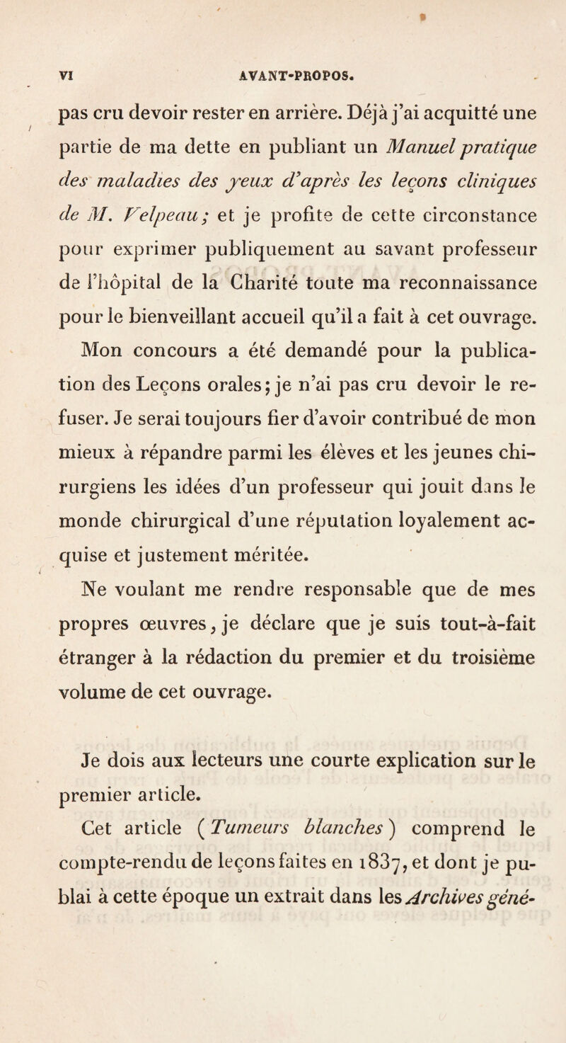 pas cru devoir rester en arrière. Déjà j’ai acquitté une partie de ma dette en publiant un Manuel pratique des maladies des jeux d’après les leçons cliniques de M, Velpeau; et je profite de cette circonstance pour exprimer publiquement au savant professeur de riiôpital de la Charité toute ma reconnaissance pour le bienveillant accueil qu’il a fait à cet ouvrage. Mon concours a été demandé pour la publica¬ tion des Leçons orales; je n’ai pas cru devoir le re¬ fuser. Je serai toujours fier d’avoir contribué de mon mieux à répandre parmi les élèves et les jeunes chi¬ rurgiens les idées d’un professeur qui jouit dans le monde chirurgical d’une réputation loyalement ac¬ quise et justement méritée. Ne voulant me rendre responsable que de mes propres œuvres^ je déclare que je suis tout-à-fait étranger à la rédaction du premier et du troisième volume de cet ouvrage. Je dois aux lecteurs une courte explication sur le premier article. Cet article ( Tumeurs blanches ) comprend le compte-rendu de leçons faites en 1837, et dont je pu- blai à cette époque un extrait dans Archwes gêné-