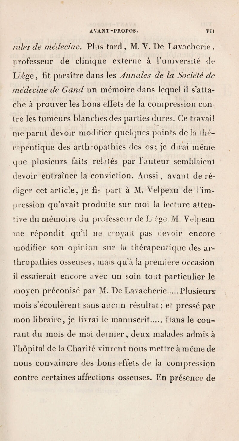 raies de médecine. Plus tard , M. V. De Lavacherie , professeur de clinique externe à l’université de Liège, fit paraître dans les Annales de la Société de médecine de Gand un mémoire dans lequel il s’atta¬ che à prouver les bons effets de la compression con¬ tre les tumeurs blanches des parties dures. Ce travail me parut devoir modifier quel{|ues points de la thé¬ rapeutique des arlhropaîhies des os; je dirai même que plusieurs faits relatés par l’auteur semblaient devoir entraîner la conviction. Aussi, avant de ré¬ diger cet article, je fis part à M. Velpeau de l’im- |)ression qu’avait produite sur moi la lecture atten¬ tive du mémoire du professeur de Liège. M. Velpeau me répondit qu’il ne croyait pas devoir encore modifier son opinion sur la thérapeuiique des ar- thropathies osseuses, mais qu’à la première occasion il essaierait encore avec un soin tout particulier le moyen préconisé par M. De Lavacherie.Plusieurs' mois s’écoulèrent sans aucun résultat; et pressé par mon libraire, je livrai le manuscrit.Dans le cou¬ rant du mois de mai dernier, deux malades admis à l’hôpital de la Charité vinrent nous mettre à même de nous convaincre des bons effets de la compression contre certaines affections osseuses. En présence de