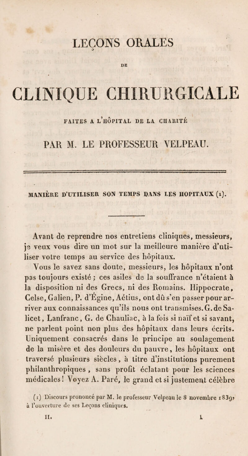 LEÇONS ORALES ;> DE CLINIQUE CHIRURGICALE FAITES A l’hôpital DE LA CHARITÉ PAR M. LE PROFESSEUR VELPEAU. MANIÈRE D’UTILISER SON TEMPS DANS LES HOPITAUX (i). Avant de reprendre nos entretiens cliniques, messieurs, je veux vous dire un mot sur la meilleure manière d’uti¬ liser votre temps au service des hôpitaux. Vous le savez sans doute, messieurs, les hôpitaux n’ont pas toujours existé ; ces asiles de la souflrance n’étaient à la disposition ni des Grecs, ni des Romains. Hippocrate, Celse, Galien, P. d’Égine, Aétius, ont dû s’en passer pour ar¬ river aux connaissances qu’ils nous ont transmises.G. de Sa- licet, Lanfranc, G. de Chauliac, à la fois si naïf et si savant, ne parlent point non plus des hôpitaux dans leurs écrits. Uniquement consacrés dans le principe au soulagement de la misère et des douleurs du pauvre, les hôpitaux ont traversé plusieurs siècles, à litre d’institutions purement philanthropiques , sans profit éclatant pour les sciences médicales! Voyez A. Paré, le grand et si justement célèbre (i) Discours prononcé par M. le professeur Velpeau le 8 novembre 1839» à l’ouverture do ses Leçons cliniques.