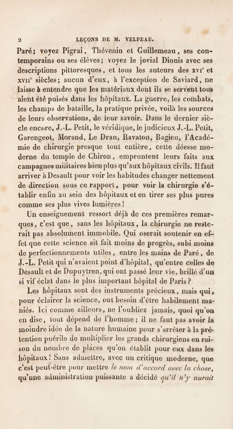 Paré; voyez Pigrai, Thévenin et Guillemeau, ses con¬ temporains ou ses élèves; voyez le jovial Dionis avec ses descriptions pittoresques, et tous les auteurs des xvf et XYii* siècles; aucun d’eux, à l’exception de Saviard, ne laisse à entendre que les matériaux dont ils se servent tous aient été puisés dans les hôpitaux. La guerre, les combats, les champs de bataille, la pratique privée, voilà les sources de leurs observations, de leur savoir. Dans le dernier siè¬ cle encore, J.-L. Petit, le véridique, le judicieux J.-L. Petit, Garengeot, Morand, Le Dran, Ravaton, Bagieu, l’Acadé¬ mie de chirurgie presque tout entière, cette déesse mo¬ derne du temple de Chiron, empruntent leurs faits aux campagnes militaires bien plus qu’aux hôpitaux civils. Il faut arriver àDesault pour voir les habitudes changer nettement de direction sous ce rapport, pour voir la chirurgie s’é¬ tablir enfin au sein des hôpitaux et en tirer ses plus pures comme ses plus vives lumières ! Un enseignement ressort déjà de ces premières remar¬ ques, c’est que, sans les hôpitaux, la chirurgie ne reste¬ rait pas absolument immobile. Qui oserait soutenir en ef¬ fet que cette science ait fait moins de progrès, subi moins de perfectionnements utiles , entre les mains de Paré , de J.-L. Petit qui n’avaient point d’hôpital, qu’entre celles de Desault et de Dupuytren, qui ont passé leur vie, brillé d’un si vif éclat dans le plus important hôpital de Paris ? Les hôpitaux sont des instruments précieux, mais qui, pour éclairer la science, ont besoin d’être habilement ma¬ niés. Ici comme ailleurs, ne l’oubliez jamais, quoi qu’on en dise, tout dépend de l’homme; il ne faut pas avoir la moindre idée de la nature humaine pour s’arrêter à la pré¬ tention puérile de multiplier les grands chirurgiens en rai¬ son du nombre de places qu’on établit pour eux dans les hôpitaux ! Sans admettre, avec un critique moderne, que c’est peut-être pour mettre le nom (Taccord avec la chose, qu’une administration puissante a décidé qiCil n'y aurait