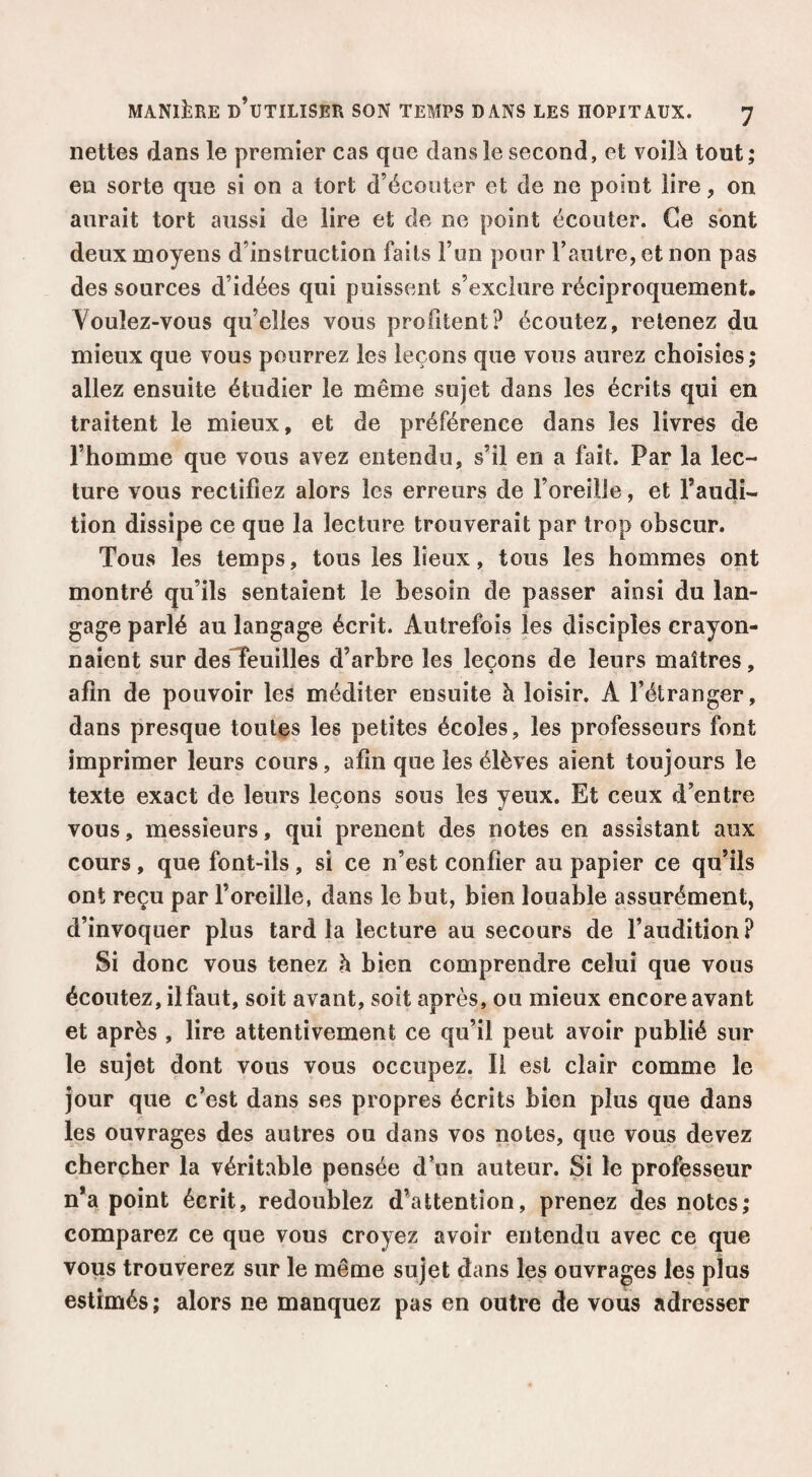 nettes dans le premier casque dans le second, et voilà tout ; en sorte que si on a tort d’écouter et de ne point lire, on aurait tort aussi de lire et de ne point écouter. Ce sont deux moyens d’instruction faits l’un pour l’autre, et non pas des sources d’idées qui puissent s’exclure réciproquement. Voulez-vous qu’elles vous profitent? écoutez, retenez du mieux que vous pourrez les leçons que vous aurez choisies ; allez ensuite étudier le même sujet dans les écrits qui en traitent le mieux, et de préférence dans les livres de l’homme que vous avez entendu, s’il en a fait. Par la lec¬ ture vous rectifiez alors les erreurs de l’oreille, et l’audi¬ tion dissipe ce que la lecture trouverait par trop obscur. Tous les temps, tous les lieux, tous les hommes ont montré qu’ils sentaient le besoin de passer ainsi du lan¬ gage parlé au langage écrit. Autrefois les disciples crayon¬ naient sur desTeuilles d’arbre les leçons de leurs maîtres, afin de pouvoir les méditer ensuite à loisir. A l’étranger, dans presque toutes les petites écoles, les professeurs font imprimer leurs cours, afin que les élèves aient toujours le texte exact de leurs leçons sous les yeux. Et ceux d’entre vous, messieurs, qui prenent des notes en assistant aux cours, que font-ils, si ce n’est confier au papier ce qu’ils ont reçu par l’oreille, dans le but, bien louable assurément, d’invoquer plus tard la lecture au secours de l’audition? Si donc vous tenez h bien comprendre celui que vous écoutez, il faut, soit avant, soit après, ou mieux encore avant et après , lire attentivement ce qu’il peut avoir publié sur le sujet dont vous vous occupez. Il est clair comme le jour que c’est dans ses propres écrits bien plus que dans les ouvrages des autres ou dans vos notes, que vous devez chercher la véritable pensée d’un auteur. Si le professeur n*a point écrit, redoublez d’attention, prenez des notes; comparez ce que vous croyez avoir entendu avec ce que vous trouverez sur le même sujet dans les ouvrages les plus estimés ; alors ne manquez pas en outre de vous adresser