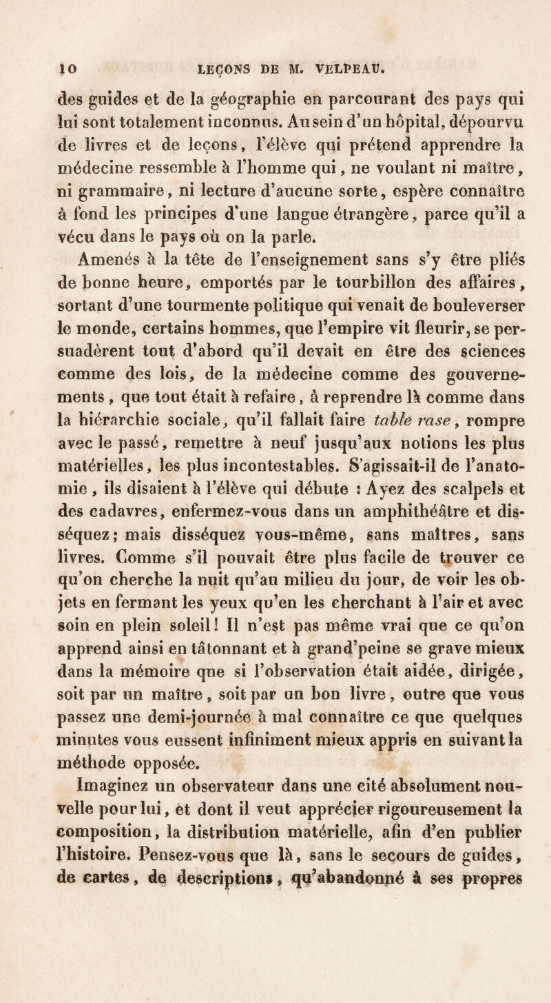 des guides et de la géographie en parcourant des pays qui lui sont totalement inconnus. Au sein d’un hôpital, dépourvu de livres et de leçons, l’élève qui prétend apprendre la médecine ressemble à l’homme qui, ne voulant ni maître, ni grammaire, ni lecture d’aucune sorte, espère connaître à fond les principes d'une langue étrangère, parce qu’il a vécu dans le pays où on la parle. Amenés à la tête de l’enseignement sans s’y être pliés de bonne heure, emportés par le tourbillon des affaires, sortant d’une tourmente politique qui venait de bouleverser le monde, certains hommes, que l’empire vit fleurir, se per¬ suadèrent tout d’abord qu’il devait en être des sciences comme des lois, de la médecine comme des gouverne¬ ments , que tout était à refaire , à reprendre Ik comme dans la hiérarchie sociale, qu’il fallait faire table rase, rompre avec le passé, remettre à neuf jusqu’aux notions les plus matérielles, les plus incontestables. S agissait-il de l’anato¬ mie , ils disaient à l’élève qui débute : Ayez des scalpels et des cadavres, enfermez-vous dans un amphithéâtre et dis¬ séquez; mais disséquez vous-même, sans maîtres, sans livres. Comme s’il pouvait être plus facile de trouver ce qu’on cherche la nuit qu’au milieu du jour, de voir les ob¬ jets en fermant les yeux qu’en les cherchant à l’air et avec soin en plein soleil î II n’est pas même vrai que ce qu’on apprend ainsi en tâtonnant et à grand’peine se grave mieux dans la mémoire que si l’observation était aidée, dirigée, soit par un maître, soit par un bon livre, outre que vous passez une demi-journée à mal connaître ce que quelques minutes vous eussent infiniment mieux appris en suivant la méthode opposée. Imaginez un observateur dans une cité absolument nou¬ velle pour lui, et dont il veut apprécier rigoureusement la composition, la distribution matérielle, afin d’en publier l’histoire. Pensez-vous que là, sans le secours de guides, de cartes, de descriptions, qu’abandonné à ses propres